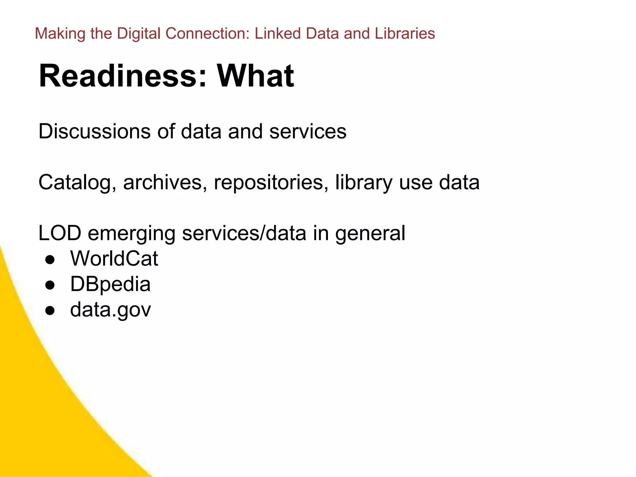 Readiness: What
Discussions of data and services
Catalog, archives, repositories, library use data
LOD emerging services/data in general
● WorldCat
● DBpedia
● data.gov
Making the Digital Connection: Linked Data and Libraries
 