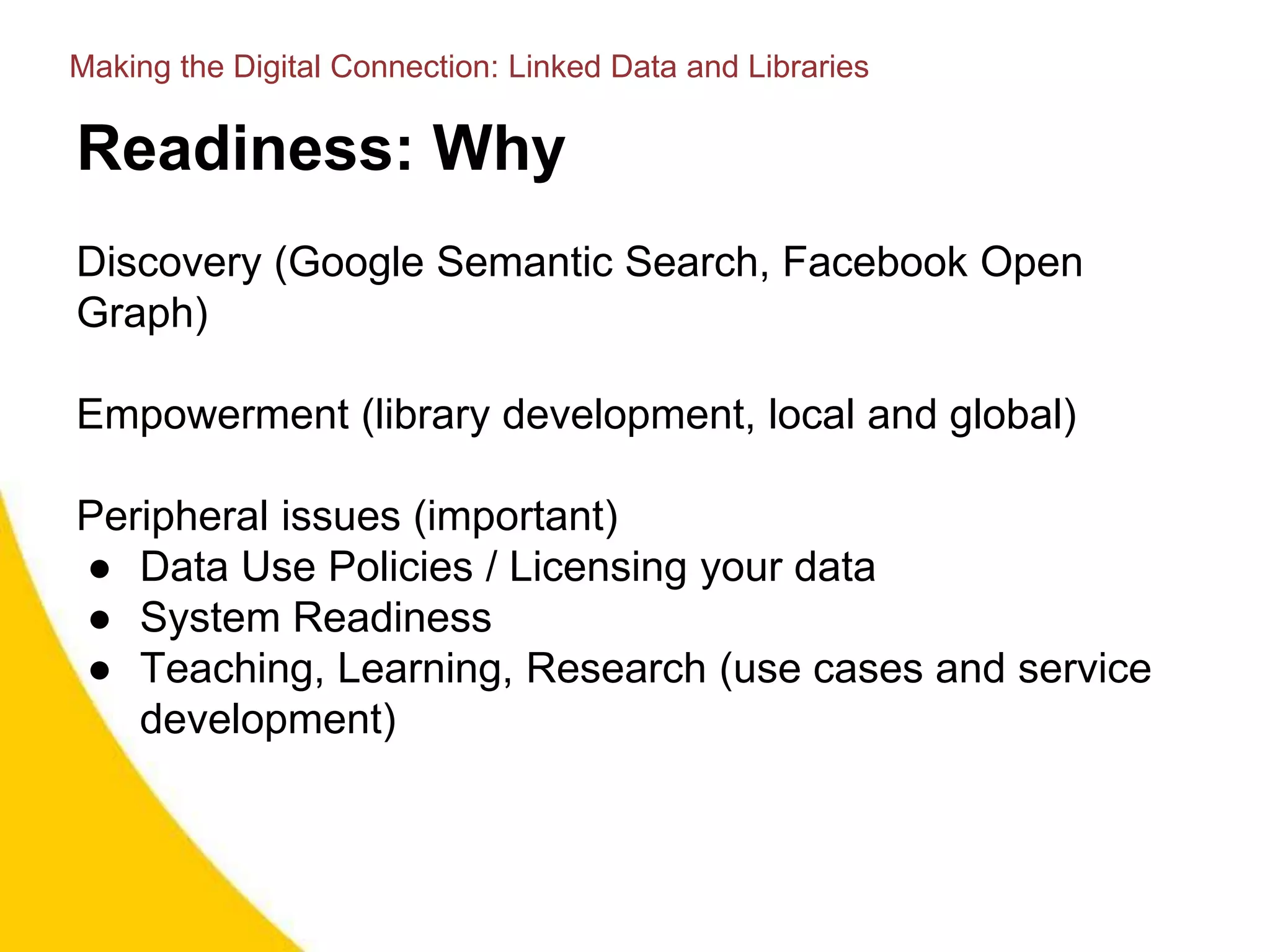 Readiness: Why
Discovery (Google Semantic Search, Facebook Open
Graph)
Empowerment (library development, local and global)
Peripheral issues (important)
● Data Use Policies / Licensing your data
● System Readiness
● Teaching, Learning, Research (use cases and service
development)
Making the Digital Connection: Linked Data and Libraries
 