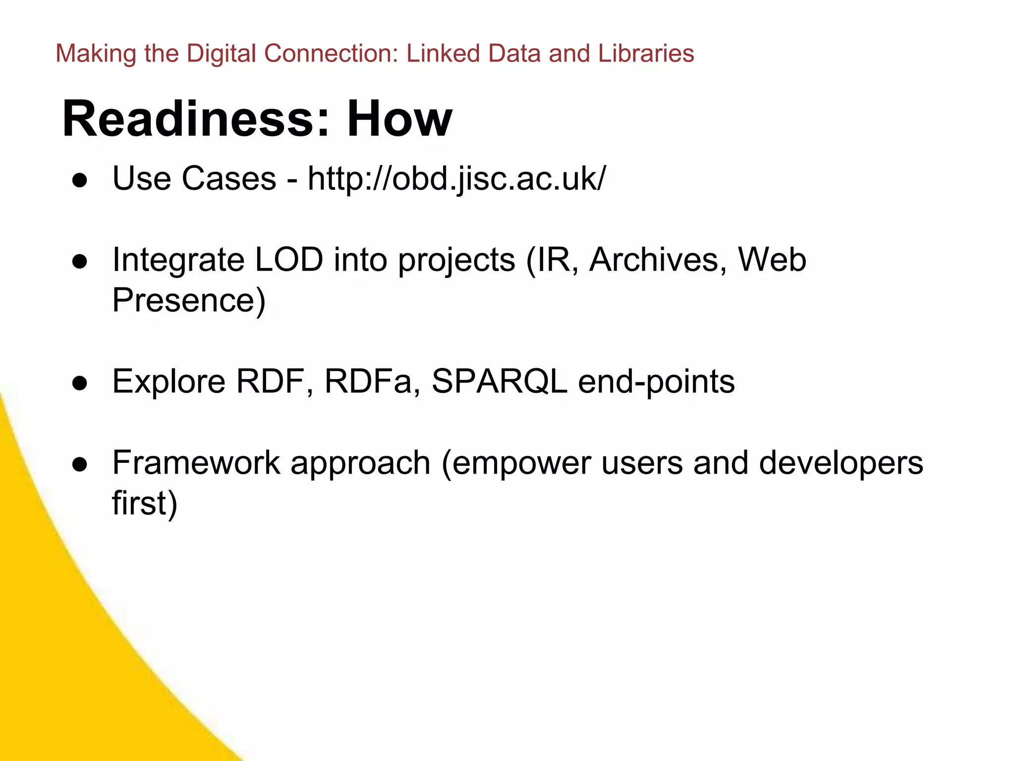 Readiness: How
● Use Cases - http://obd.jisc.ac.uk/
● Integrate LOD into projects (IR, Archives, Web
Presence)
● Explore RDF, RDFa, SPARQL end-points
● Framework approach (empower users and developers
first)
Making the Digital Connection: Linked Data and Libraries
 