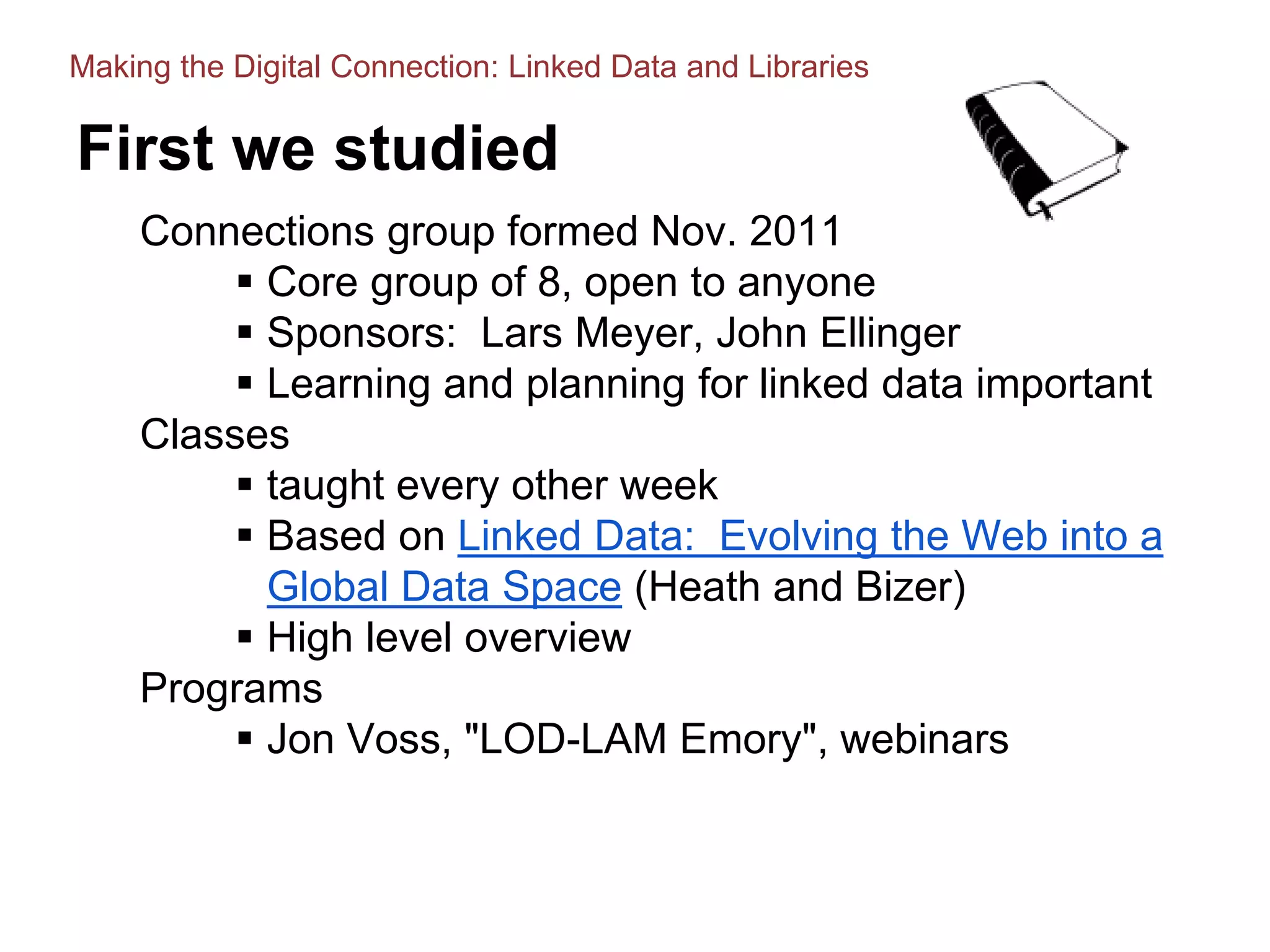 First we studied
Connections group formed Nov. 2011
 Core group of 8, open to anyone
 Sponsors: Lars Meyer, John Ellinger
 Learning and planning for linked data important
Classes
 taught every other week
 Based on Linked Data: Evolving the Web into a
Global Data Space (Heath and Bizer)
 High level overview
Programs
 Jon Voss, "LOD-LAM Emory", webinars
Making the Digital Connection: Linked Data and Libraries
 