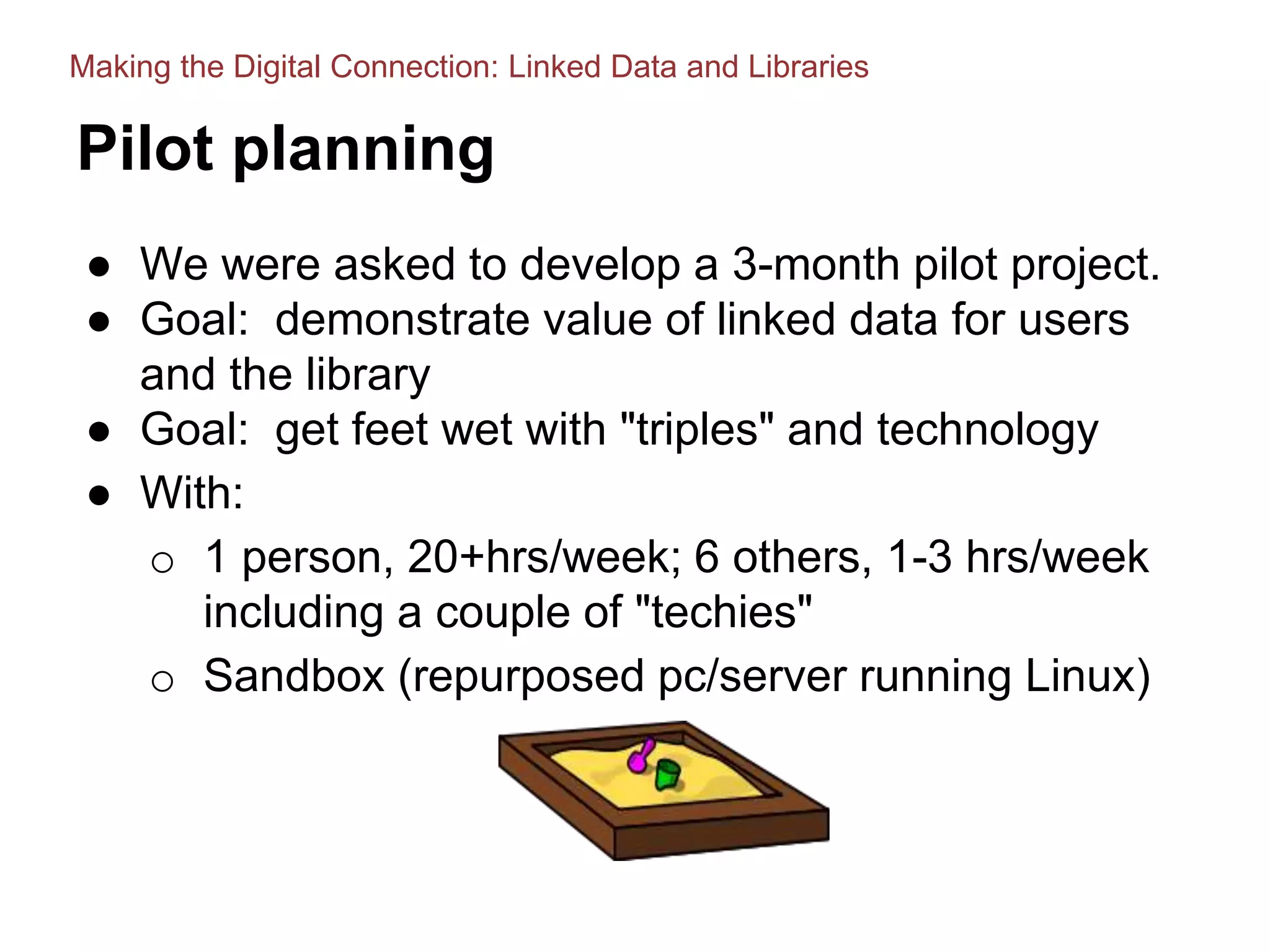 Pilot planning
● We were asked to develop a 3-month pilot project.
● Goal: demonstrate value of linked data for users
and the library
● Goal: get feet wet with "triples" and technology
● With:
o 1 person, 20+hrs/week; 6 others, 1-3 hrs/week
including a couple of "techies"
o Sandbox (repurposed pc/server running Linux)
Making the Digital Connection: Linked Data and Libraries
 