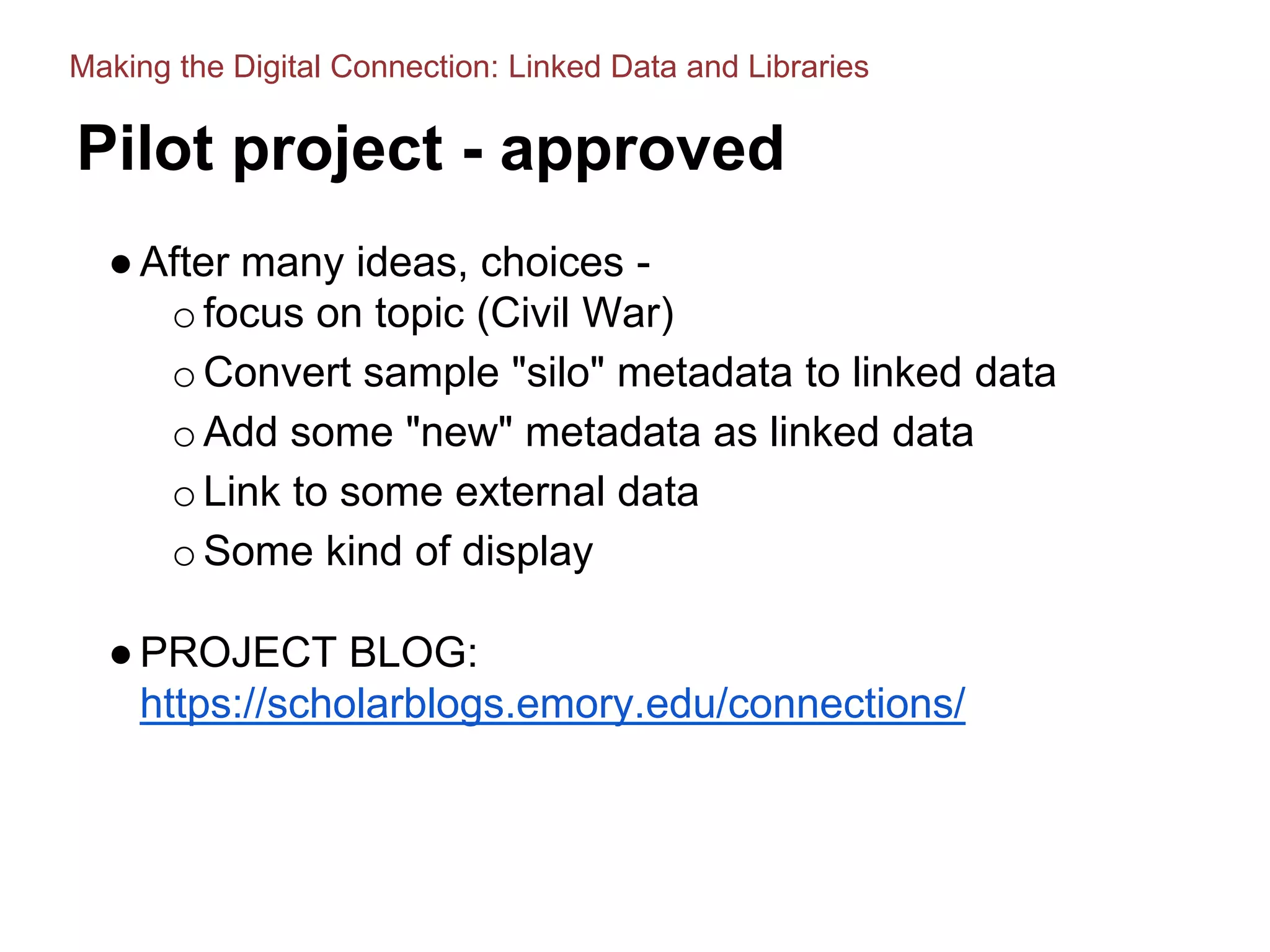 Pilot project - approved
●After many ideas, choices -
ofocus on topic (Civil War)
oConvert sample "silo" metadata to linked data
oAdd some "new" metadata as linked data
oLink to some external data
oSome kind of display
●PROJECT BLOG:
https://scholarblogs.emory.edu/connections/
Making the Digital Connection: Linked Data and Libraries
 