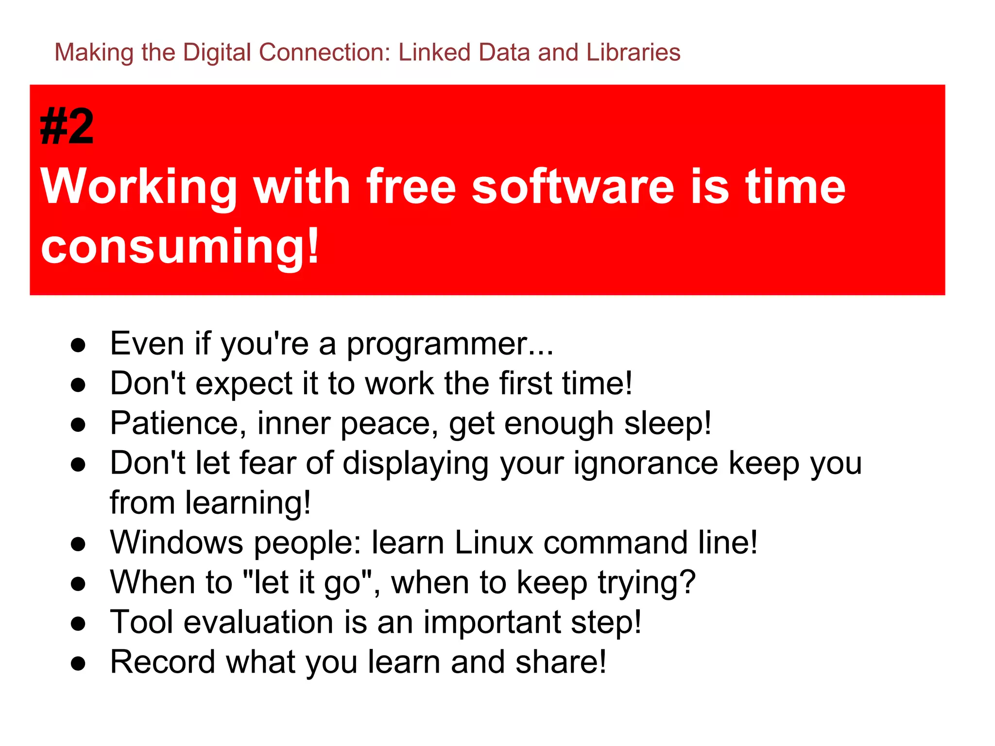 #2
Working with free software is time
consuming!
● Even if you're a programmer...
● Don't expect it to work the first time!
● Patience, inner peace, get enough sleep!
● Don't let fear of displaying your ignorance keep you
from learning!
● Windows people: learn Linux command line!
● When to "let it go", when to keep trying?
● Tool evaluation is an important step!
● Record what you learn and share!
Making the Digital Connection: Linked Data and Libraries
 