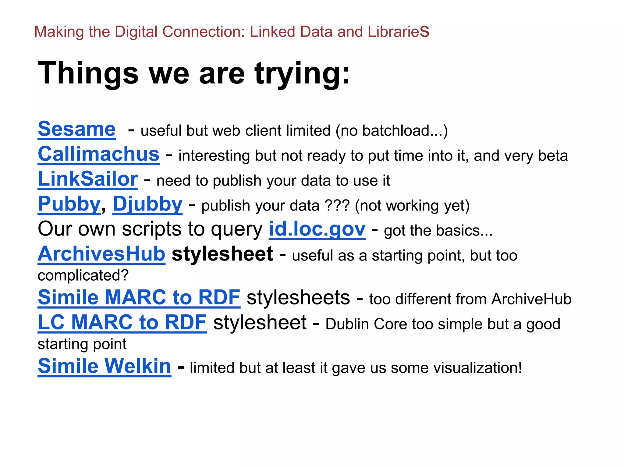 Things we are trying:
Sesame - useful but web client limited (no batchload...)
Callimachus - interesting but not ready to put time into it, and very beta
LinkSailor - need to publish your data to use it
Pubby, Djubby - publish your data ??? (not working yet)
Our own scripts to query id.loc.gov - got the basics...
ArchivesHub stylesheet - useful as a starting point, but too
complicated?
Simile MARC to RDF stylesheets - too different from ArchiveHub
LC MARC to RDF stylesheet - Dublin Core too simple but a good
starting point
Simile Welkin - limited but at least it gave us some visualization!
Making the Digital Connection: Linked Data and Libraries
 