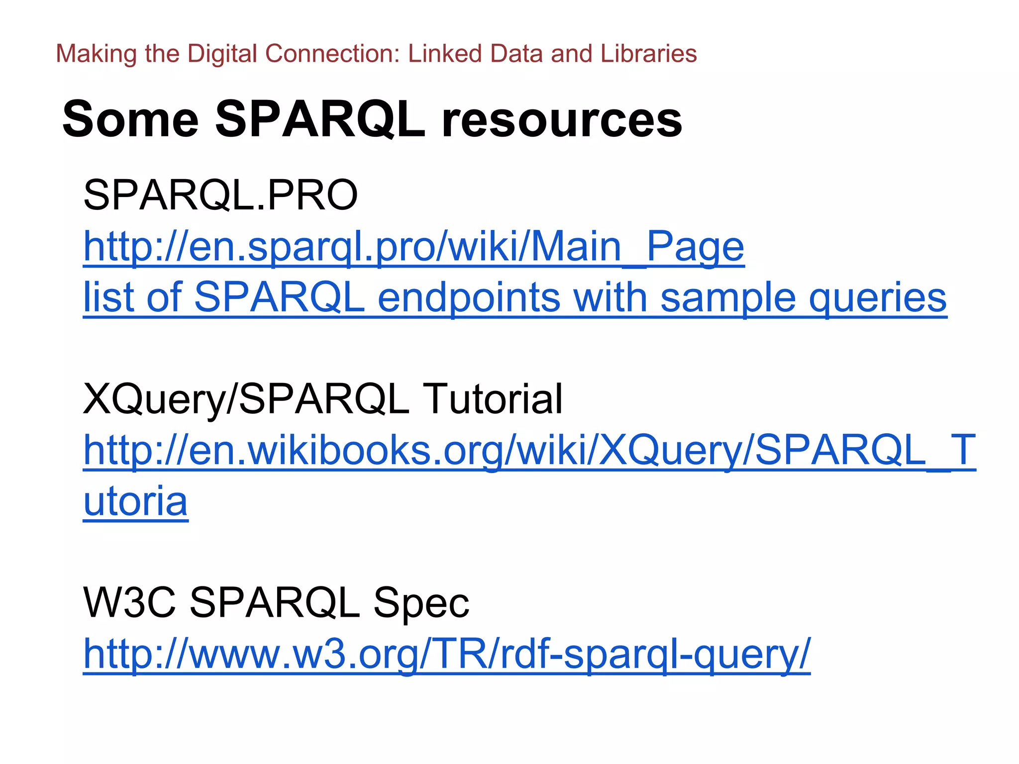Some SPARQL resources
SPARQL.PRO
http://en.sparql.pro/wiki/Main_Page
list of SPARQL endpoints with sample queries
XQuery/SPARQL Tutorial
http://en.wikibooks.org/wiki/XQuery/SPARQL_T
utoria
W3C SPARQL Spec
http://www.w3.org/TR/rdf-sparql-query/
Making the Digital Connection: Linked Data and Libraries
 