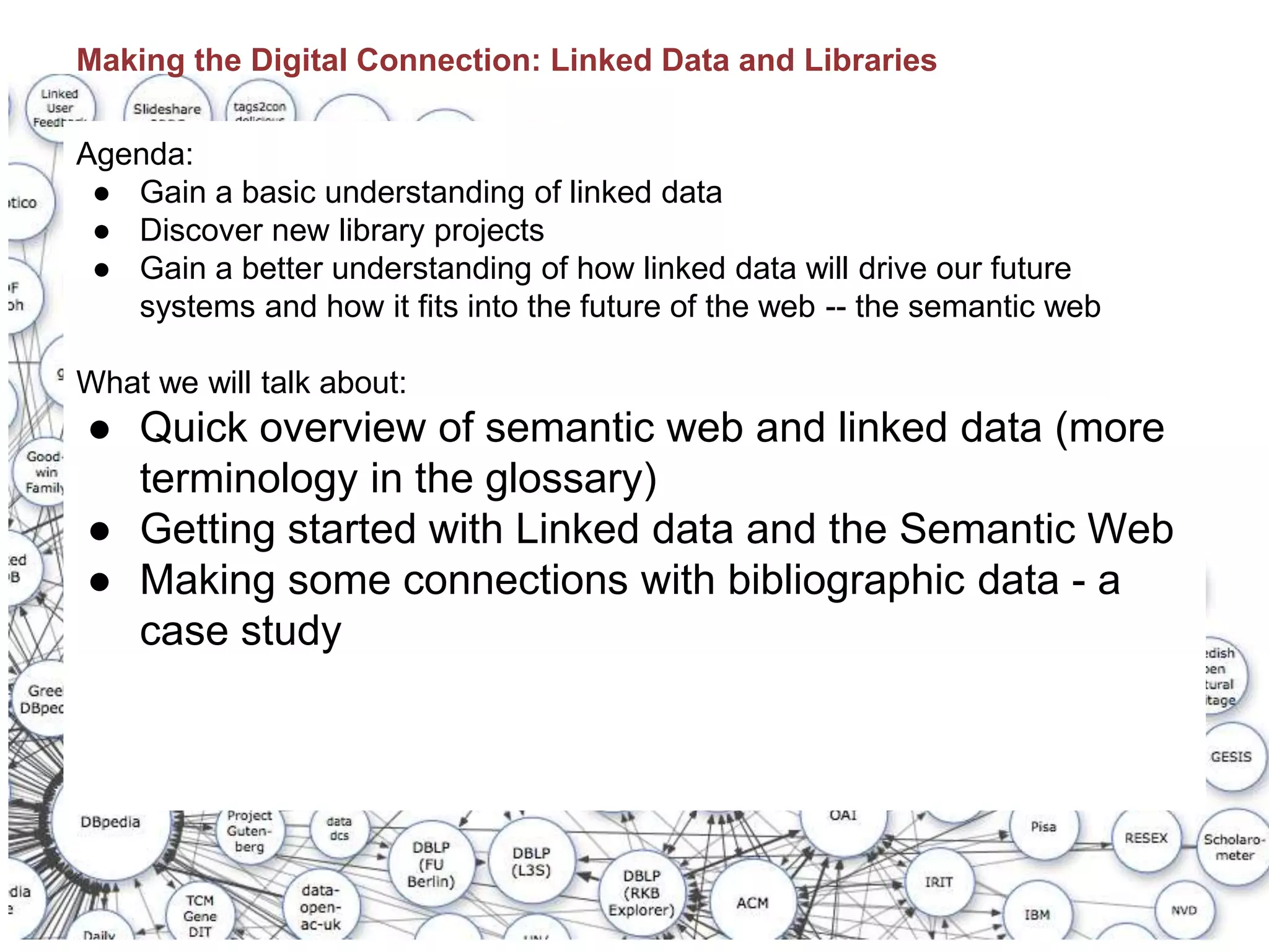 Making the Digital Connection: Linked Data and Libraries
Agenda:
● Gain a basic understanding of linked data
● Discover new library projects
● Gain a better understanding of how linked data will drive our future
systems and how it fits into the future of the web -- the semantic web
What we will talk about:
● Quick overview of semantic web and linked data (more
terminology in the glossary)
● Getting started with Linked data and the Semantic Web
● Making some connections with bibliographic data - a
case study
 