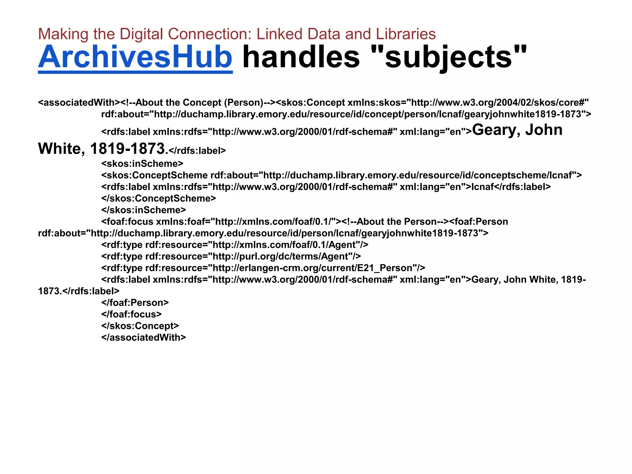ArchivesHub handles "subjects"
<associatedWith><!--About the Concept (Person)--><skos:Concept xmlns:skos="http://www.w3.org/2004/02/skos/core#"
rdf:about="http://duchamp.library.emory.edu/resource/id/concept/person/lcnaf/gearyjohnwhite1819-1873">
<rdfs:label xmlns:rdfs="http://www.w3.org/2000/01/rdf-schema#" xml:lang="en">Geary, John
White, 1819-1873.</rdfs:label>
<skos:inScheme>
<skos:ConceptScheme rdf:about="http://duchamp.library.emory.edu/resource/id/conceptscheme/lcnaf">
<rdfs:label xmlns:rdfs="http://www.w3.org/2000/01/rdf-schema#" xml:lang="en">lcnaf</rdfs:label>
</skos:ConceptScheme>
</skos:inScheme>
<foaf:focus xmlns:foaf="http://xmlns.com/foaf/0.1/"><!--About the Person--><foaf:Person
rdf:about="http://duchamp.library.emory.edu/resource/id/person/lcnaf/gearyjohnwhite1819-1873">
<rdf:type rdf:resource="http://xmlns.com/foaf/0.1/Agent"/>
<rdf:type rdf:resource="http://purl.org/dc/terms/Agent"/>
<rdf:type rdf:resource="http://erlangen-crm.org/current/E21_Person"/>
<rdfs:label xmlns:rdfs="http://www.w3.org/2000/01/rdf-schema#" xml:lang="en">Geary, John White, 1819-
1873.</rdfs:label>
</foaf:Person>
</foaf:focus>
</skos:Concept>
</associatedWith>
Making the Digital Connection: Linked Data and Libraries
 