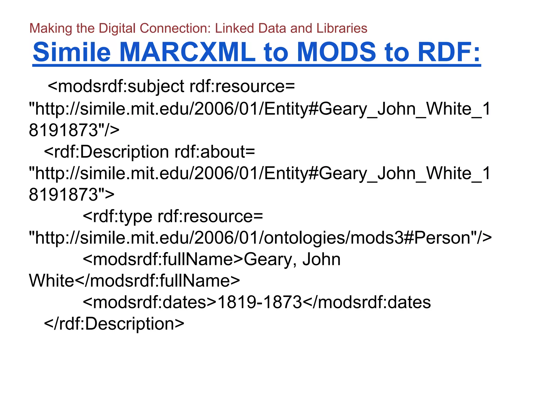 Simile MARCXML to MODS to RDF:
<modsrdf:subject rdf:resource=
"http://simile.mit.edu/2006/01/Entity#Geary_John_White_1
8191873"/>
<rdf:Description rdf:about=
"http://simile.mit.edu/2006/01/Entity#Geary_John_White_1
8191873">
<rdf:type rdf:resource=
"http://simile.mit.edu/2006/01/ontologies/mods3#Person"/>
<modsrdf:fullName>Geary, John
White</modsrdf:fullName>
<modsrdf:dates>1819-1873</modsrdf:dates
</rdf:Description>
Making the Digital Connection: Linked Data and Libraries
 