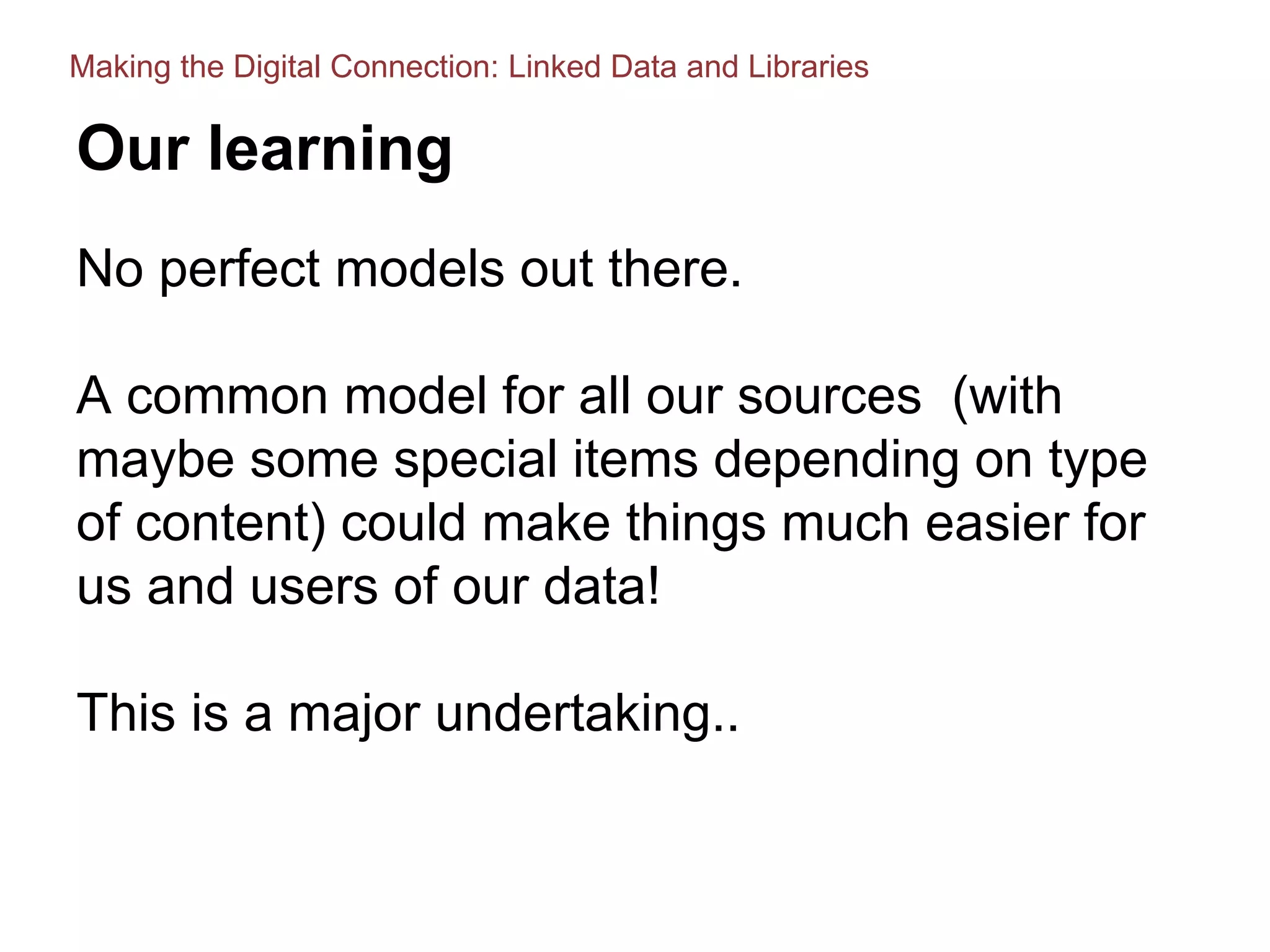 Our learning
No perfect models out there.
A common model for all our sources (with
maybe some special items depending on type
of content) could make things much easier for
us and users of our data!
This is a major undertaking..
Making the Digital Connection: Linked Data and Libraries
 