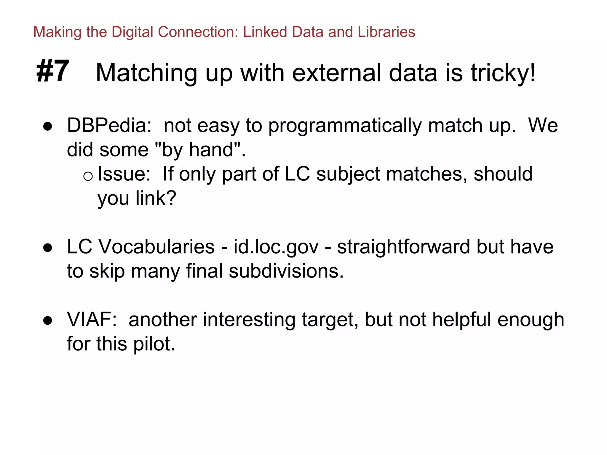 #7 Matching up with external data is tricky!
● DBPedia: not easy to programmatically match up. We
did some "by hand".
oIssue: If only part of LC subject matches, should
you link?
● LC Vocabularies - id.loc.gov - straightforward but have
to skip many final subdivisions.
● VIAF: another interesting target, but not helpful enough
for this pilot.
Making the Digital Connection: Linked Data and Libraries
 