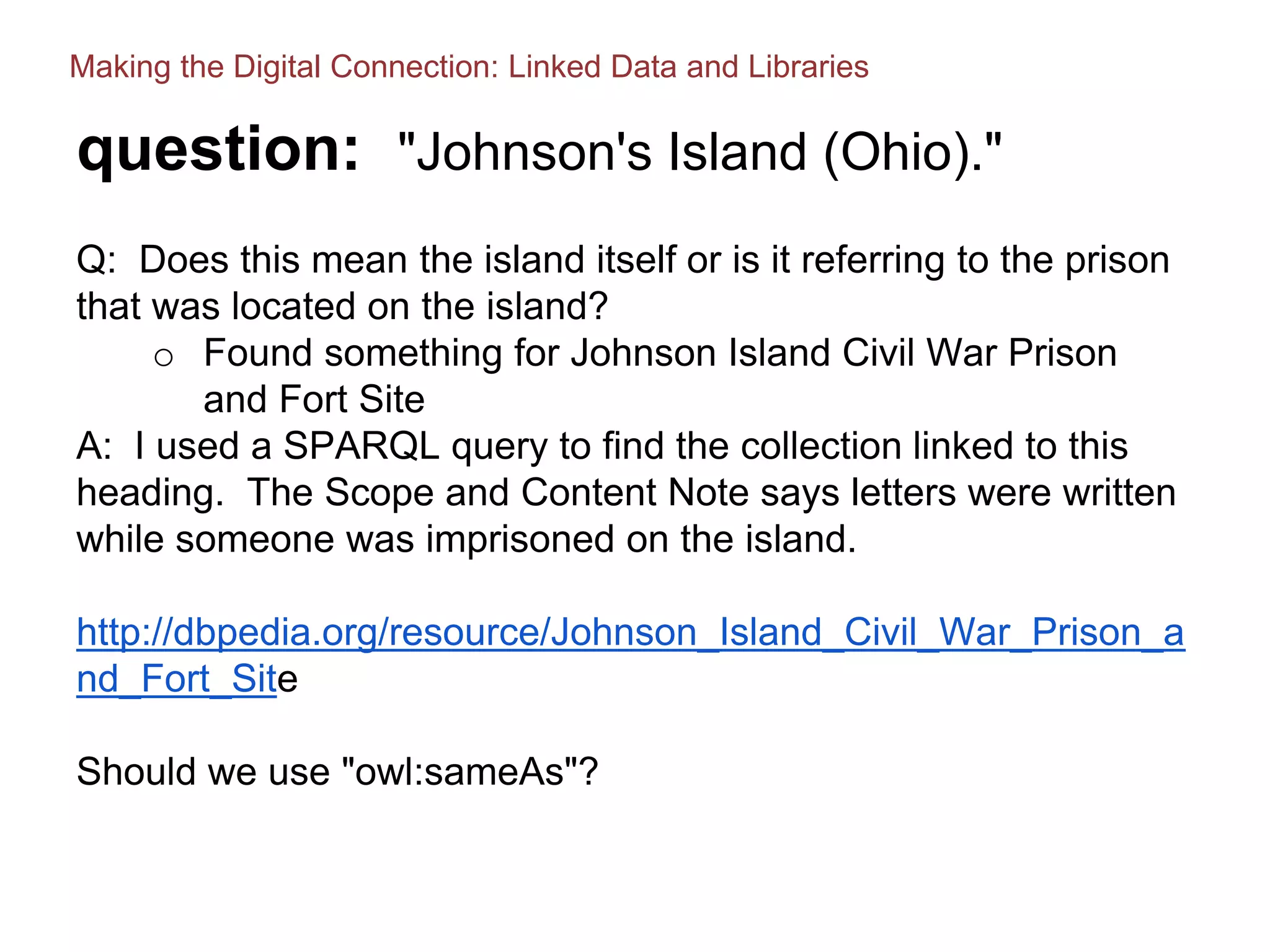 question: "Johnson's Island (Ohio)."
Q: Does this mean the island itself or is it referring to the prison
that was located on the island?
o Found something for Johnson Island Civil War Prison
and Fort Site
A: I used a SPARQL query to find the collection linked to this
heading. The Scope and Content Note says letters were written
while someone was imprisoned on the island.
http://dbpedia.org/resource/Johnson_Island_Civil_War_Prison_a
nd_Fort_Site
Should we use "owl:sameAs"?
Making the Digital Connection: Linked Data and Libraries
 