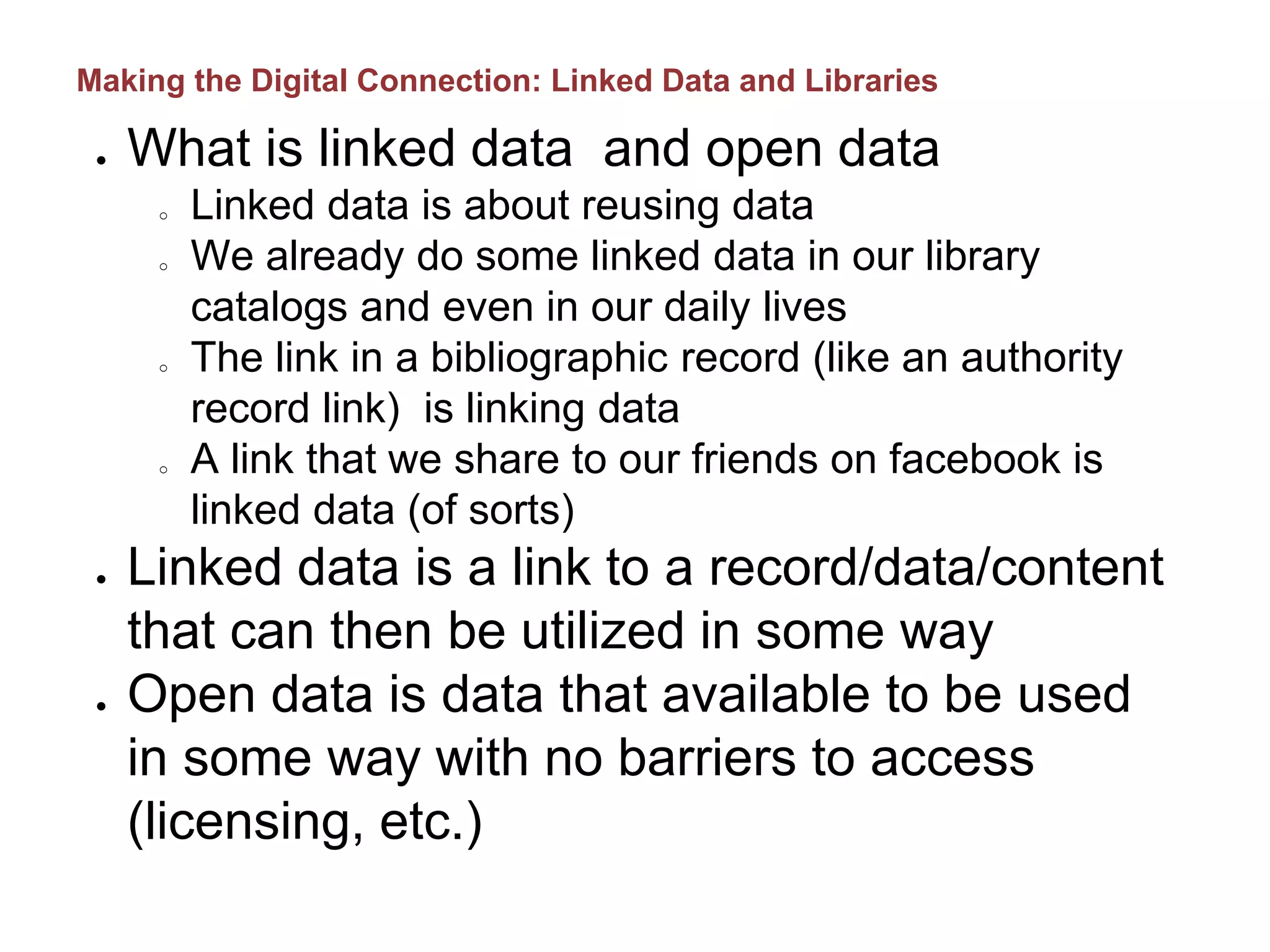 ● What is linked data and open data
o Linked data is about reusing data
o We already do some linked data in our library
catalogs and even in our daily lives
o The link in a bibliographic record (like an authority
record link) is linking data
o A link that we share to our friends on facebook is
linked data (of sorts)
● Linked data is a link to a record/data/content
that can then be utilized in some way
● Open data is data that available to be used
in some way with no barriers to access
(licensing, etc.)
Making the Digital Connection: Linked Data and Libraries
 