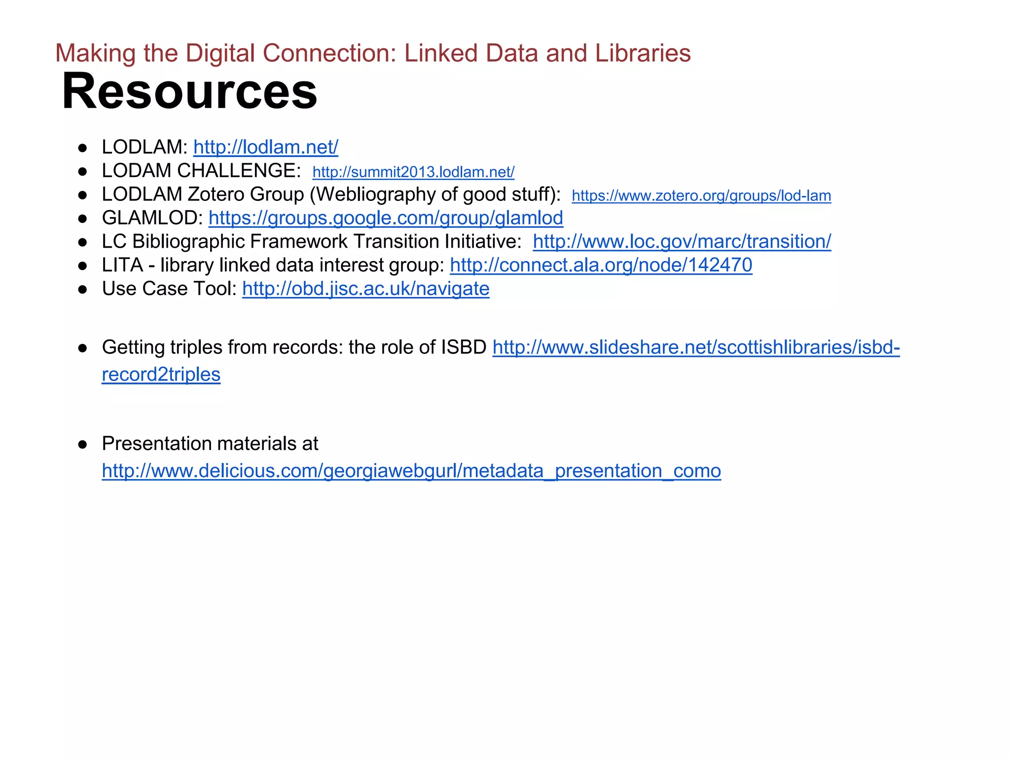 Resources
● LODLAM: http://lodlam.net/
● LODAM CHALLENGE: http://summit2013.lodlam.net/
● LODLAM Zotero Group (Webliography of good stuff): https://www.zotero.org/groups/lod-lam
● GLAMLOD: https://groups.google.com/group/glamlod
● LC Bibliographic Framework Transition Initiative: http://www.loc.gov/marc/transition/
● LITA - library linked data interest group: http://connect.ala.org/node/142470
● Use Case Tool: http://obd.jisc.ac.uk/navigate
● Getting triples from records: the role of ISBD http://www.slideshare.net/scottishlibraries/isbd-
record2triples
● Presentation materials at
http://www.delicious.com/georgiawebgurl/metadata_presentation_como
Making the Digital Connection: Linked Data and Libraries
 