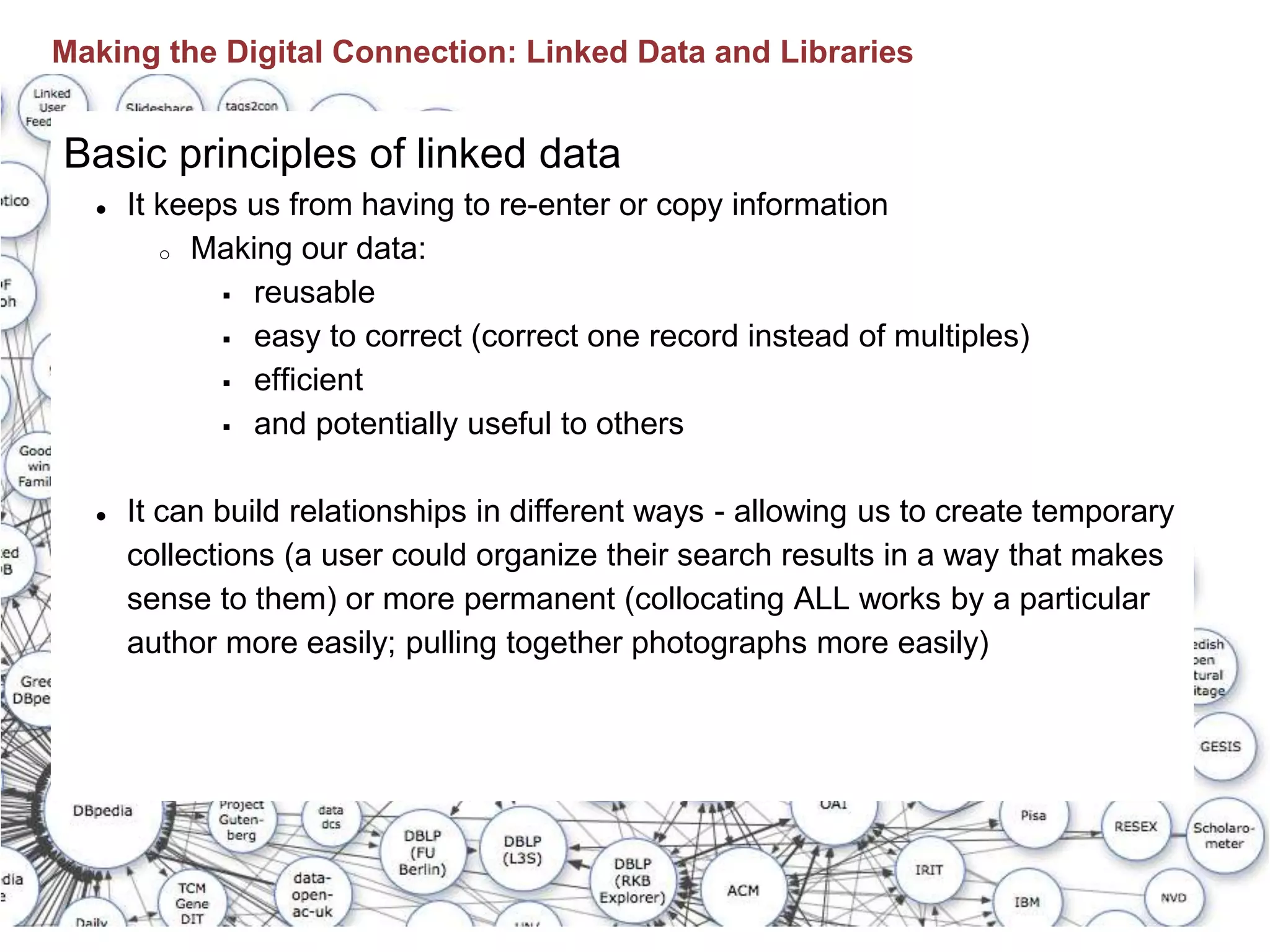 Basic principles of linked data
● It keeps us from having to re-enter or copy information
o Making our data:
 reusable
 easy to correct (correct one record instead of multiples)
 efficient
 and potentially useful to others
● It can build relationships in different ways - allowing us to create temporary
collections (a user could organize their search results in a way that makes
sense to them) or more permanent (collocating ALL works by a particular
author more easily; pulling together photographs more easily)
Making the Digital Connection: Linked Data and Libraries
 