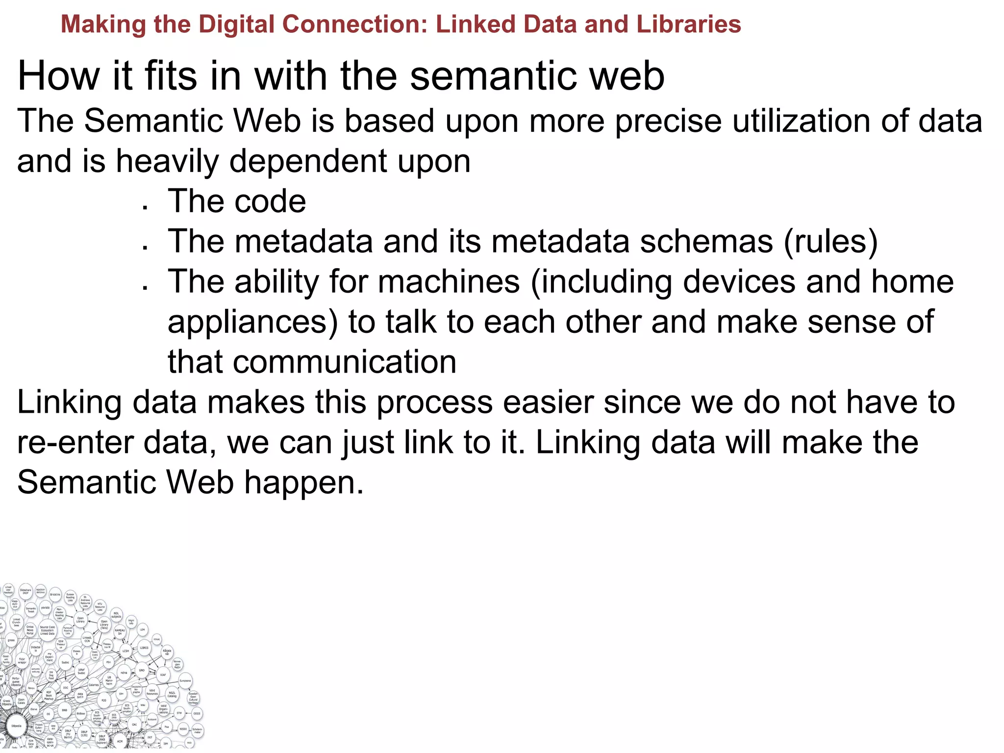 How it fits in with the semantic web
The Semantic Web is based upon more precise utilization of data
and is heavily dependent upon
 The code
 The metadata and its metadata schemas (rules)
 The ability for machines (including devices and home
appliances) to talk to each other and make sense of
that communication
Linking data makes this process easier since we do not have to
re-enter data, we can just link to it. Linking data will make the
Semantic Web happen.
Making the Digital Connection: Linked Data and Libraries
 
