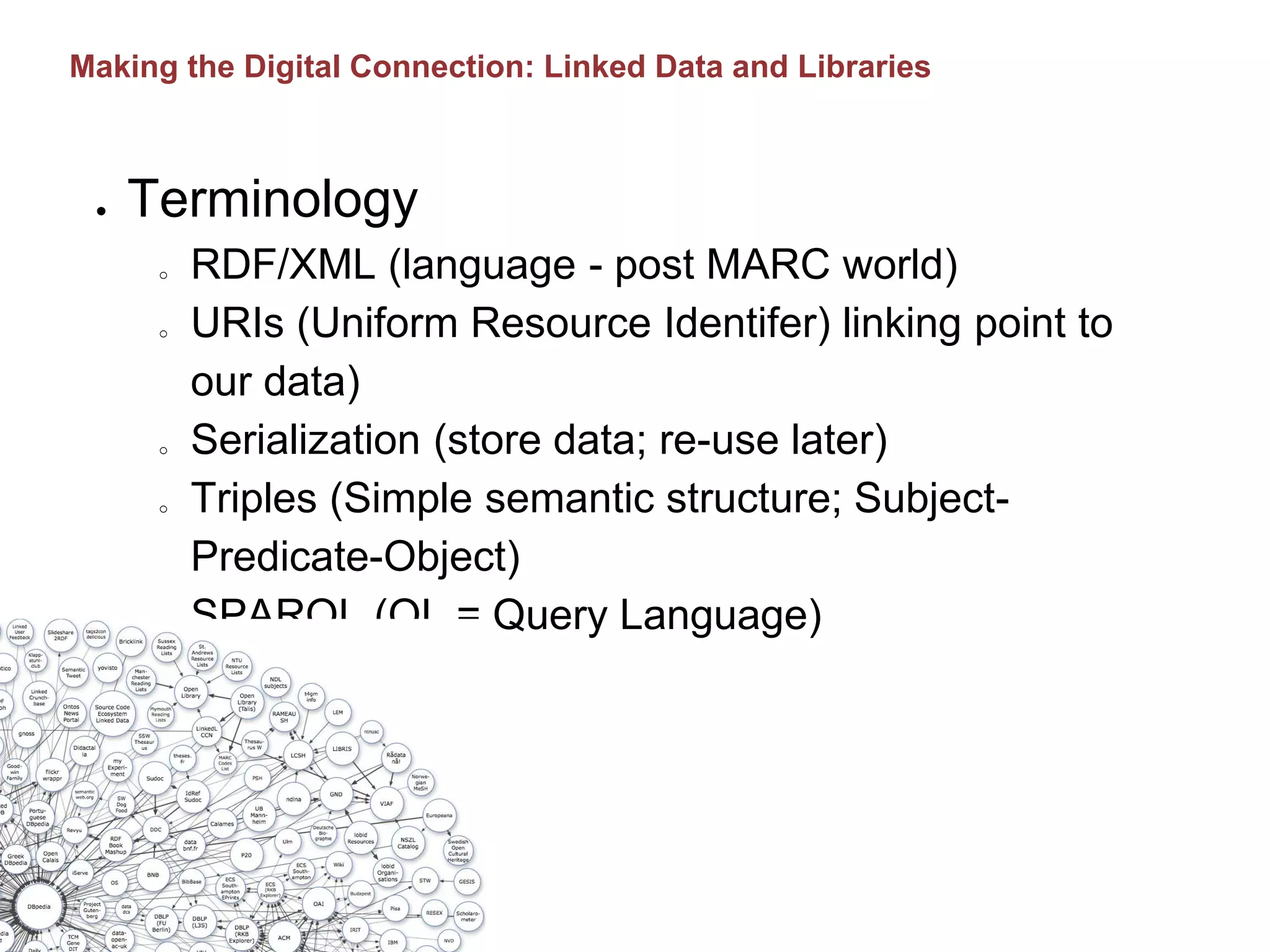 ● Terminology
o RDF/XML (language - post MARC world)
o URIs (Uniform Resource Identifer) linking point to
our data)
o Serialization (store data; re-use later)
o Triples (Simple semantic structure; Subject-
Predicate-Object)
o SPARQL (QL = Query Language)
Making the Digital Connection: Linked Data and Libraries
 