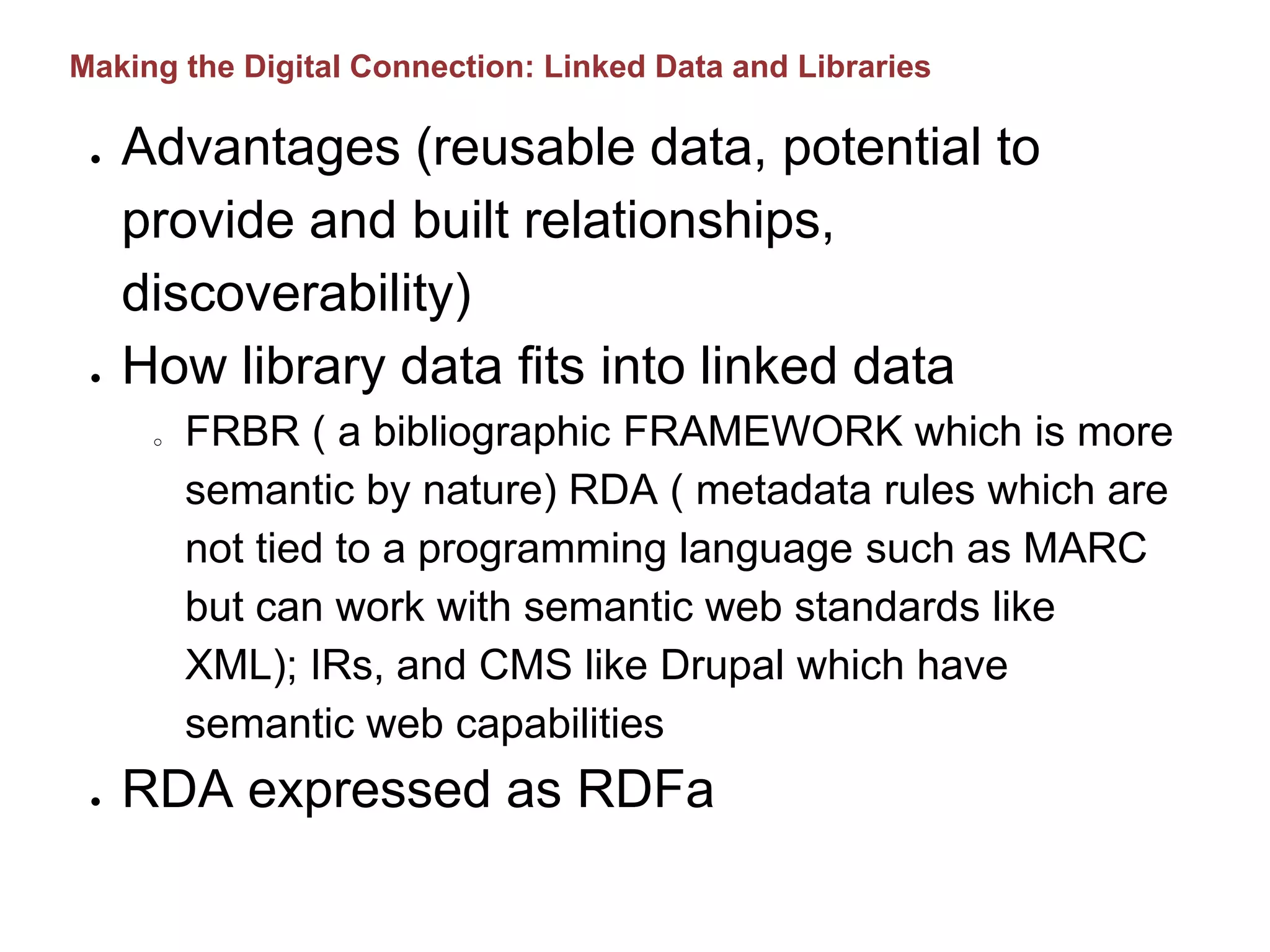 ● Advantages (reusable data, potential to
provide and built relationships,
discoverability)
● How library data fits into linked data
o FRBR ( a bibliographic FRAMEWORK which is more
semantic by nature) RDA ( metadata rules which are
not tied to a programming language such as MARC
but can work with semantic web standards like
XML); IRs, and CMS like Drupal which have
semantic web capabilities
● RDA expressed as RDFa
Making the Digital Connection: Linked Data and Libraries
 