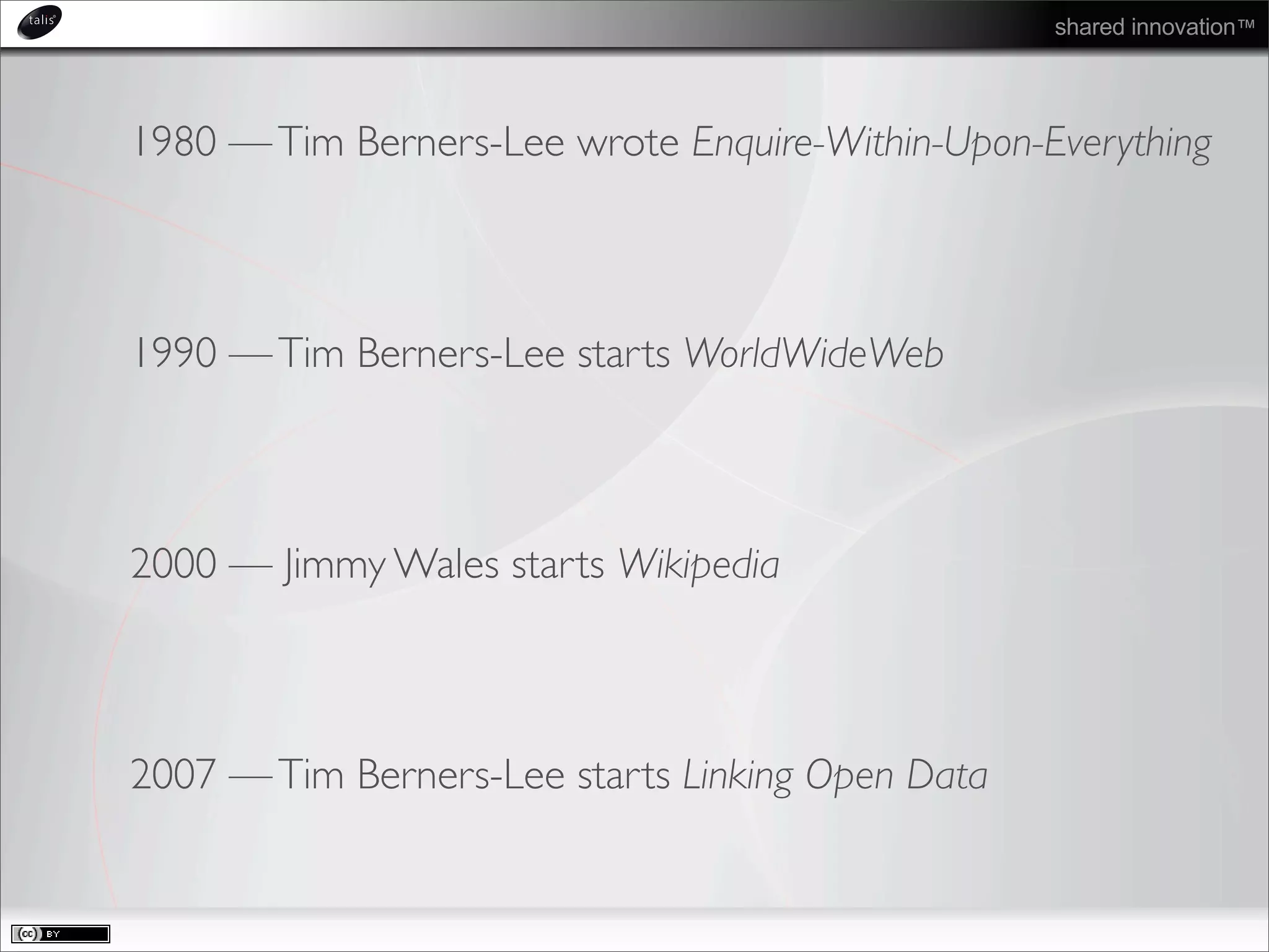 shared innovation™
1980 —Tim Berners-Lee wrote Enquire-Within-Upon-Everything
1990 —Tim Berners-Lee starts WorldWideWeb
2000 — Jimmy Wales starts Wikipedia
2007 —Tim Berners-Lee starts Linking Open Data
 
