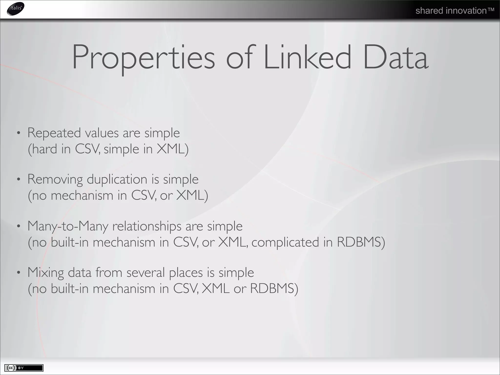 shared innovation™
Properties of Linked Data
• Repeated values are simple
(hard in CSV, simple in XML)
• Removing duplication is simple
(no mechanism in CSV, or XML)
• Many-to-Many relationships are simple
(no built-in mechanism in CSV, or XML, complicated in RDBMS)
• Mixing data from several places is simple
(no built-in mechanism in CSV, XML or RDBMS)
 