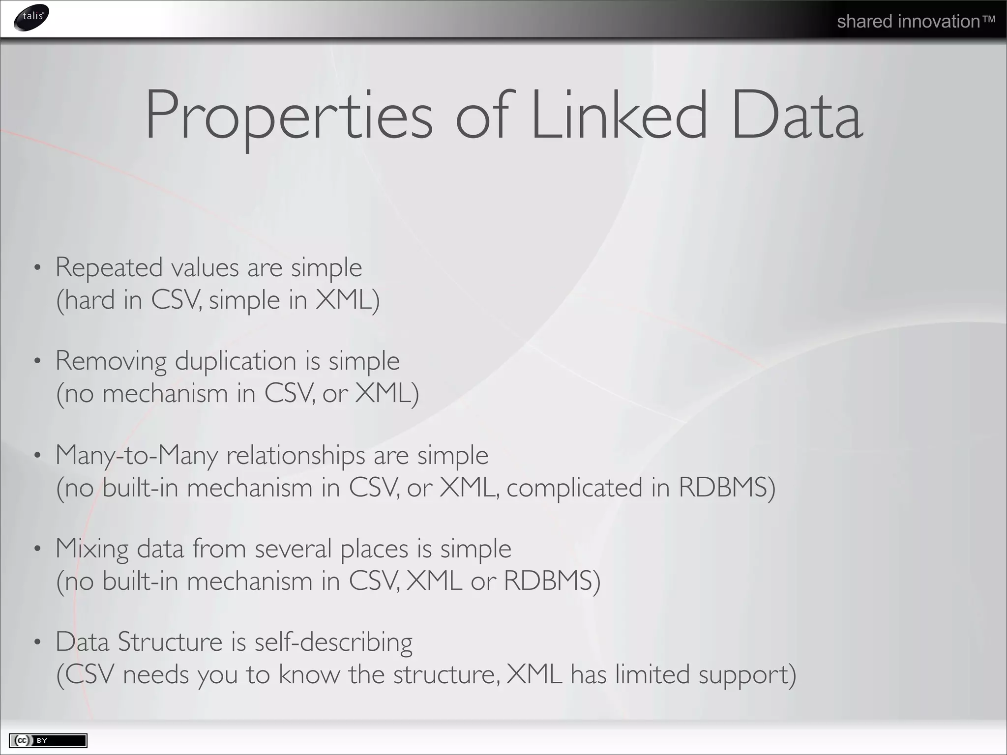 shared innovation™
Properties of Linked Data
• Repeated values are simple
(hard in CSV, simple in XML)
• Removing duplication is simple
(no mechanism in CSV, or XML)
• Many-to-Many relationships are simple
(no built-in mechanism in CSV, or XML, complicated in RDBMS)
• Mixing data from several places is simple
(no built-in mechanism in CSV, XML or RDBMS)
• Data Structure is self-describing
(CSV needs you to know the structure, XML has limited support)
 