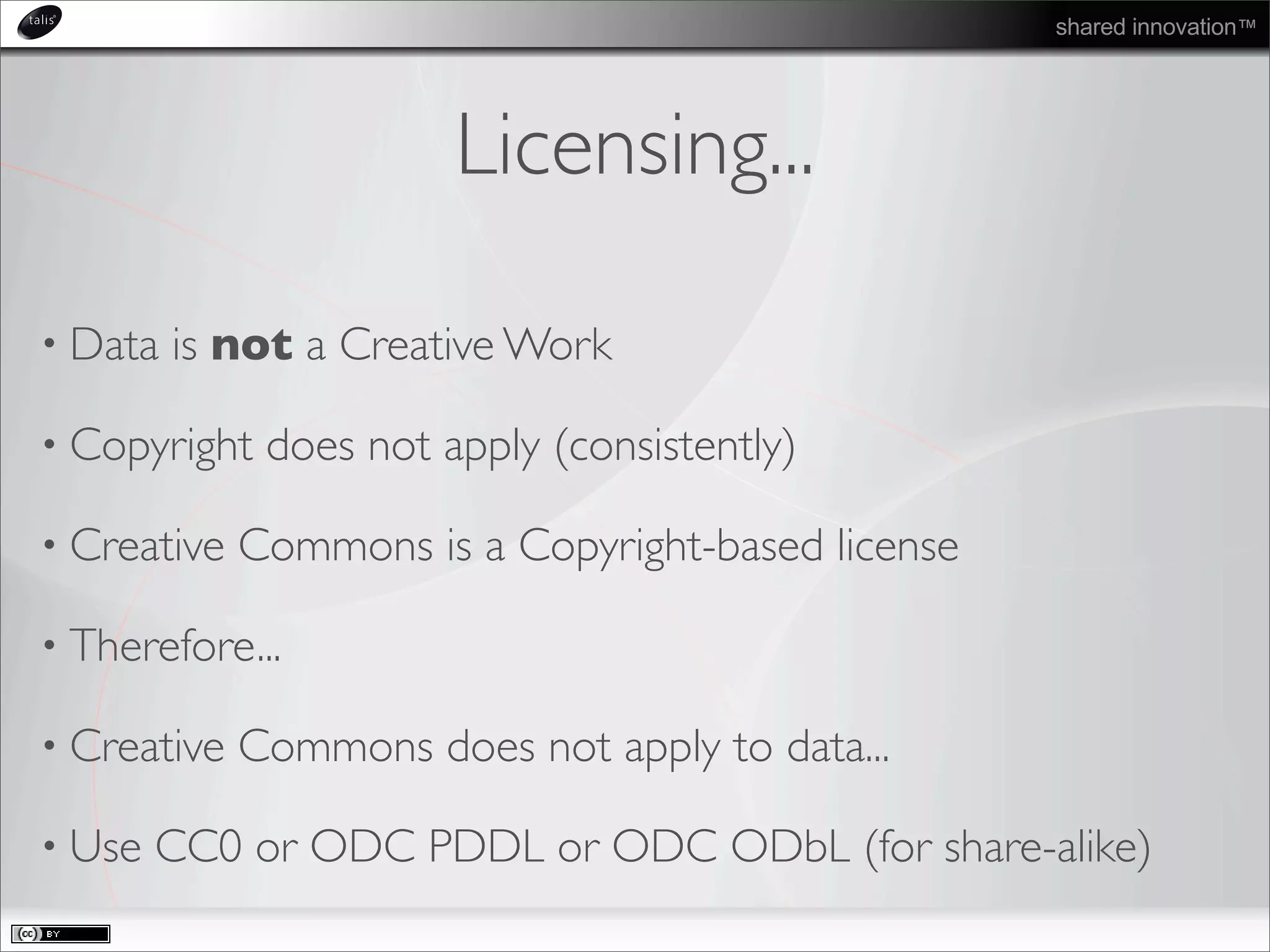 shared innovation™
Licensing...
• Data is not a Creative Work
• Copyright does not apply (consistently)
• Creative Commons is a Copyright-based license
• Therefore...
• Creative Commons does not apply to data...
• Use CC0 or ODC PDDL or ODC ODbL (for share-alike)
 