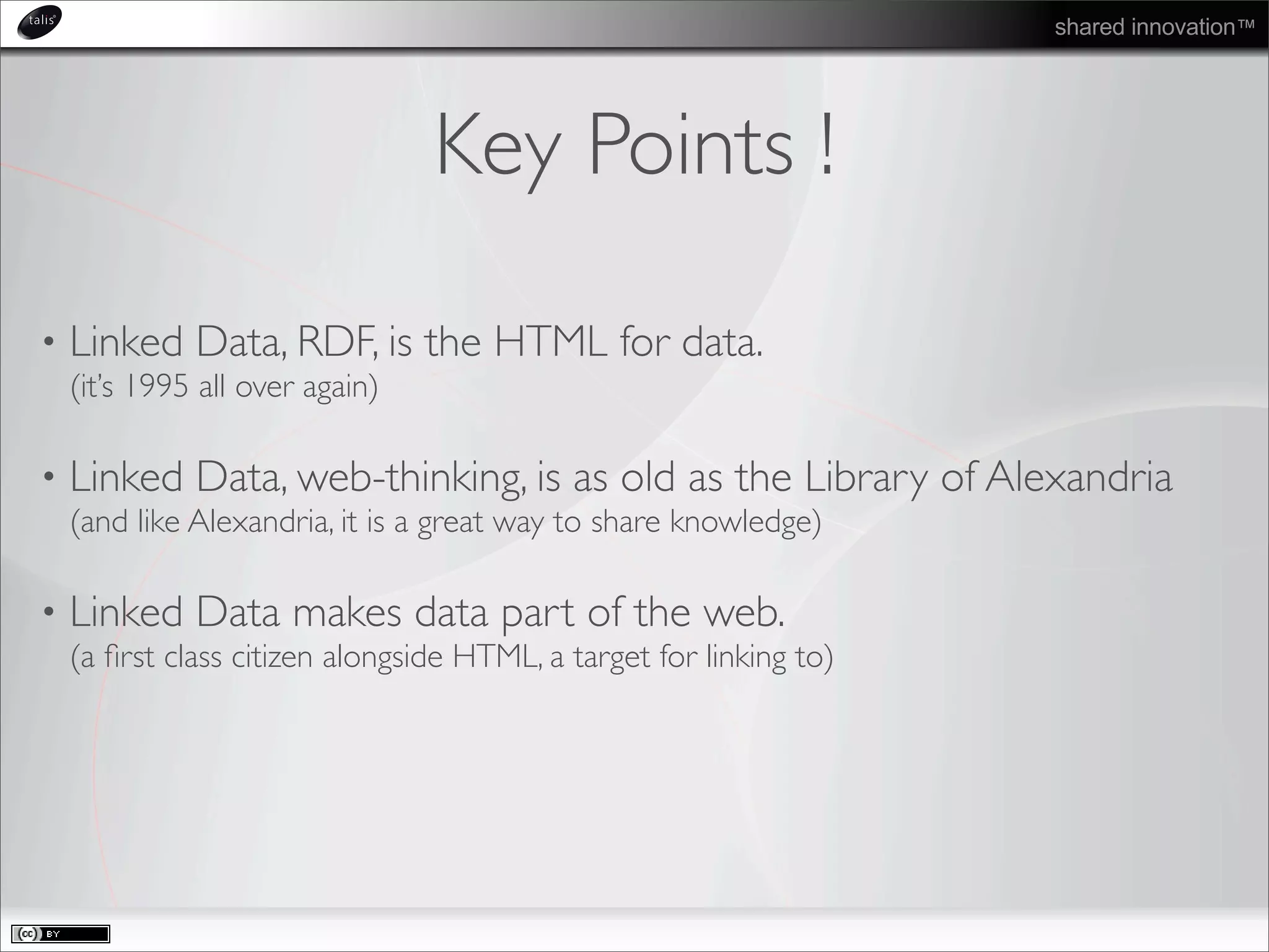 shared innovation™
Key Points !
• Linked Data, RDF, is the HTML for data.
(it’s 1995 all over again)
• Linked Data, web-thinking, is as old as the Library of Alexandria
(and like Alexandria, it is a great way to share knowledge)
• Linked Data makes data part of the web.
(a ﬁrst class citizen alongside HTML, a target for linking to)
 