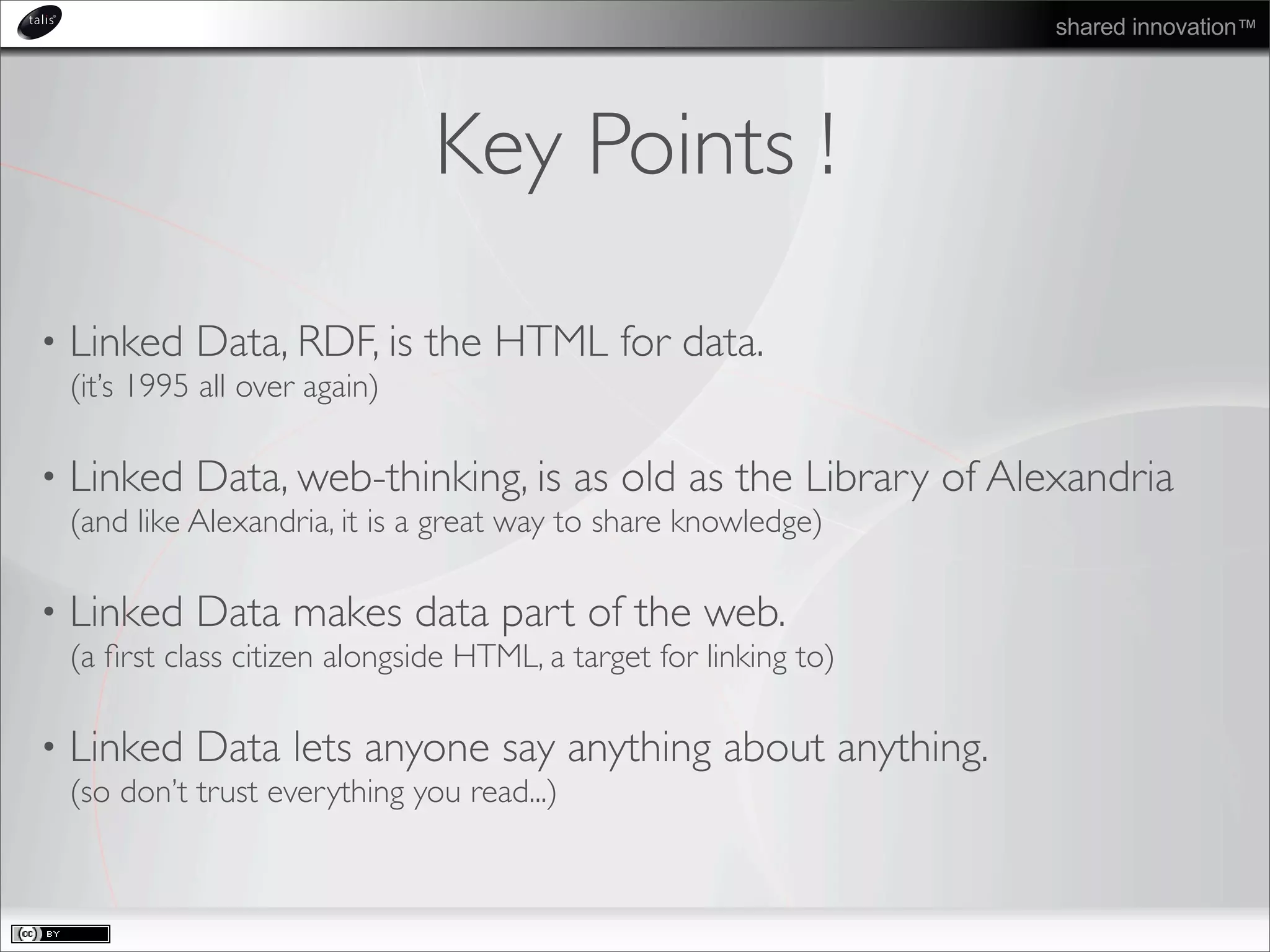 shared innovation™
Key Points !
• Linked Data, RDF, is the HTML for data.
(it’s 1995 all over again)
• Linked Data, web-thinking, is as old as the Library of Alexandria
(and like Alexandria, it is a great way to share knowledge)
• Linked Data makes data part of the web.
(a ﬁrst class citizen alongside HTML, a target for linking to)
• Linked Data lets anyone say anything about anything.
(so don’t trust everything you read...)
 