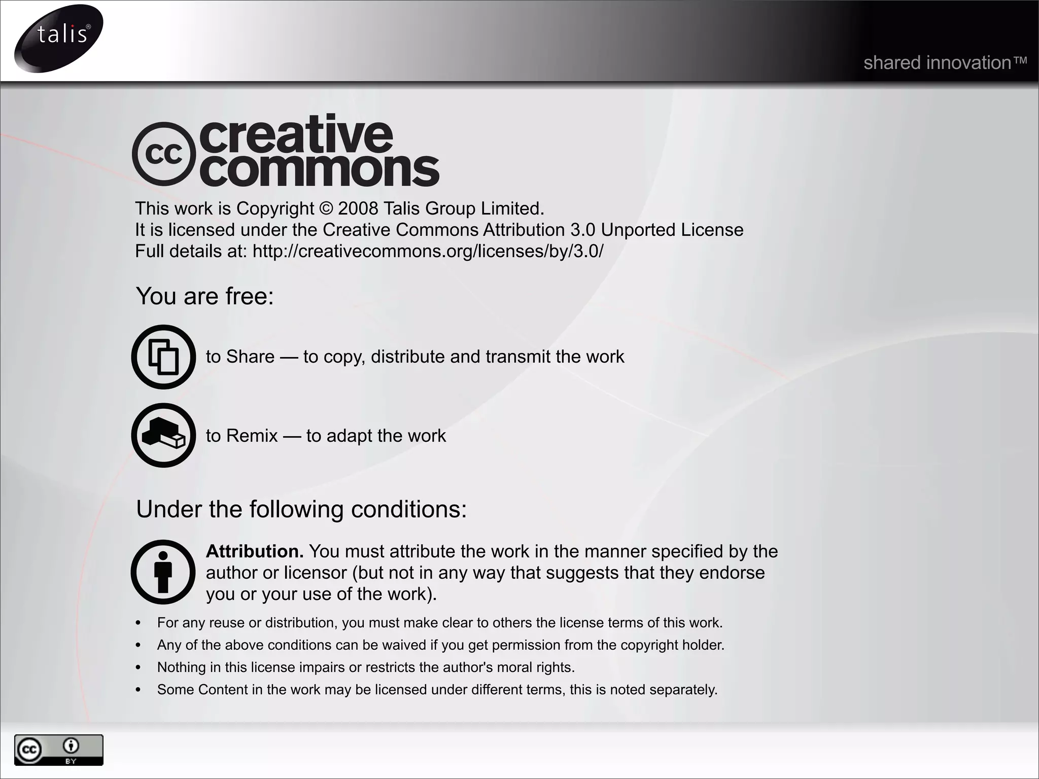 This work is Copyright © 2008 Talis Group Limited.
It is licensed under the Creative Commons Attribution 3.0 Unported License
Full details at: http://creativecommons.org/licenses/by/3.0/
You are free:
to Share — to copy, distribute and transmit the work
to Remix — to adapt the work
Under the following conditions:
Attribution. You must attribute the work in the manner specified by the
author or licensor (but not in any way that suggests that they endorse
you or your use of the work).
• For any reuse or distribution, you must make clear to others the license terms of this work.
• Any of the above conditions can be waived if you get permission from the copyright holder.
• Nothing in this license impairs or restricts the author's moral rights.
• Some Content in the work may be licensed under different terms, this is noted separately.
shared innovation™
 