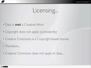 shared innovation™
Licensing...
• Data is not a Creative Work
• Copyright does not apply (consistently)
• Creative Commons is a Copyright-based license
• Therefore...
• Creative Commons does not apply to data...
 