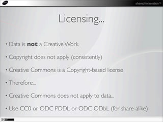shared innovation™
Licensing...
• Data is not a Creative Work
• Copyright does not apply (consistently)
• Creative Commons is a Copyright-based license
• Therefore...
• Creative Commons does not apply to data...
• Use CC0 or ODC PDDL or ODC ODbL (for share-alike)
 