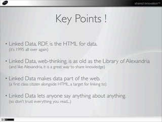 shared innovation™
Key Points !
• Linked Data, RDF, is the HTML for data.
(it’s 1995 all over again)
• Linked Data, web-thinking, is as old as the Library of Alexandria
(and like Alexandria, it is a great way to share knowledge)
• Linked Data makes data part of the web.
(a ﬁrst class citizen alongside HTML, a target for linking to)
• Linked Data lets anyone say anything about anything.
(so don’t trust everything you read...)
 