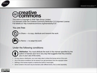 This work is Copyright © 2008 Talis Group Limited.
It is licensed under the Creative Commons Attribution 3.0 Unported License
Full details at: http://creativecommons.org/licenses/by/3.0/
You are free:
to Share — to copy, distribute and transmit the work
to Remix — to adapt the work
Under the following conditions:
Attribution. You must attribute the work in the manner specified by the
author or licensor (but not in any way that suggests that they endorse
you or your use of the work).
• For any reuse or distribution, you must make clear to others the license terms of this work.
• Any of the above conditions can be waived if you get permission from the copyright holder.
• Nothing in this license impairs or restricts the author's moral rights.
• Some Content in the work may be licensed under different terms, this is noted separately.
shared innovation™
 