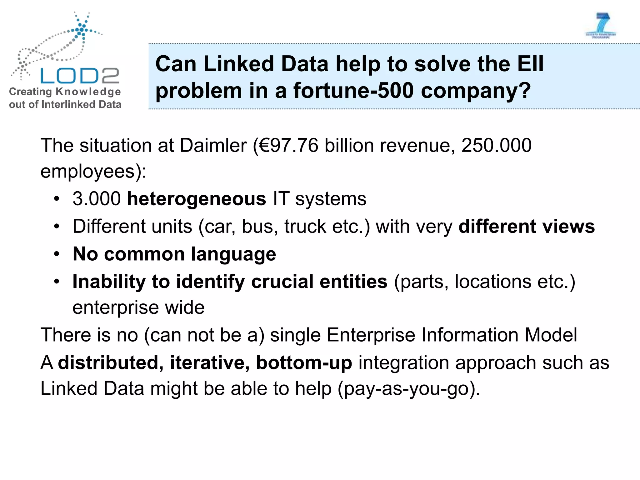Creating Knowledge out of Interlinked Data The situation at Daimler (€97.76 billion revenue, 250.000 employees): • 3.000 heterogeneous IT systems • Different units (car, bus, truck etc.) with very different views • No common language • Inability to identify crucial entities (parts, locations etc.) enterprise wide There is no (can not be a) single Enterprise Information Model A distributed, iterative, bottom-up integration approach such as Linked Data might be able to help (pay-as-you-go). Can Linked Data help to solve the EII problem in a fortune-500 company? 