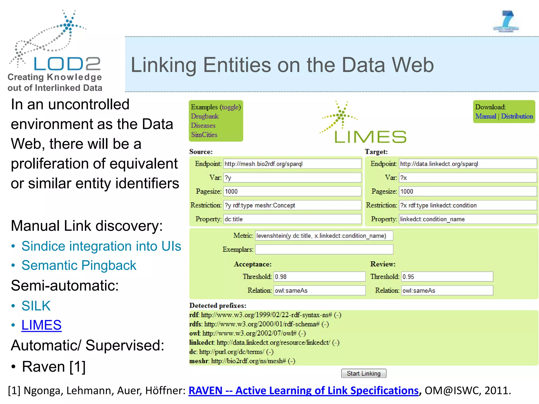 Creating Knowledge out of Interlinked Data In an uncontrolled environment as the Data Web, there will be a proliferation of equivalent or similar entity identifiers Manual Link discovery: • Sindice integration into UIs • Semantic Pingback Semi-automatic: • SILK • LIMES Automatic/ Supervised: • Raven [1] Linking Entities on the Data Web [1] Ngonga, Lehmann, Auer, Höffner: RAVEN -- Active Learning of Link Specifications, OM@ISWC, 2011. 