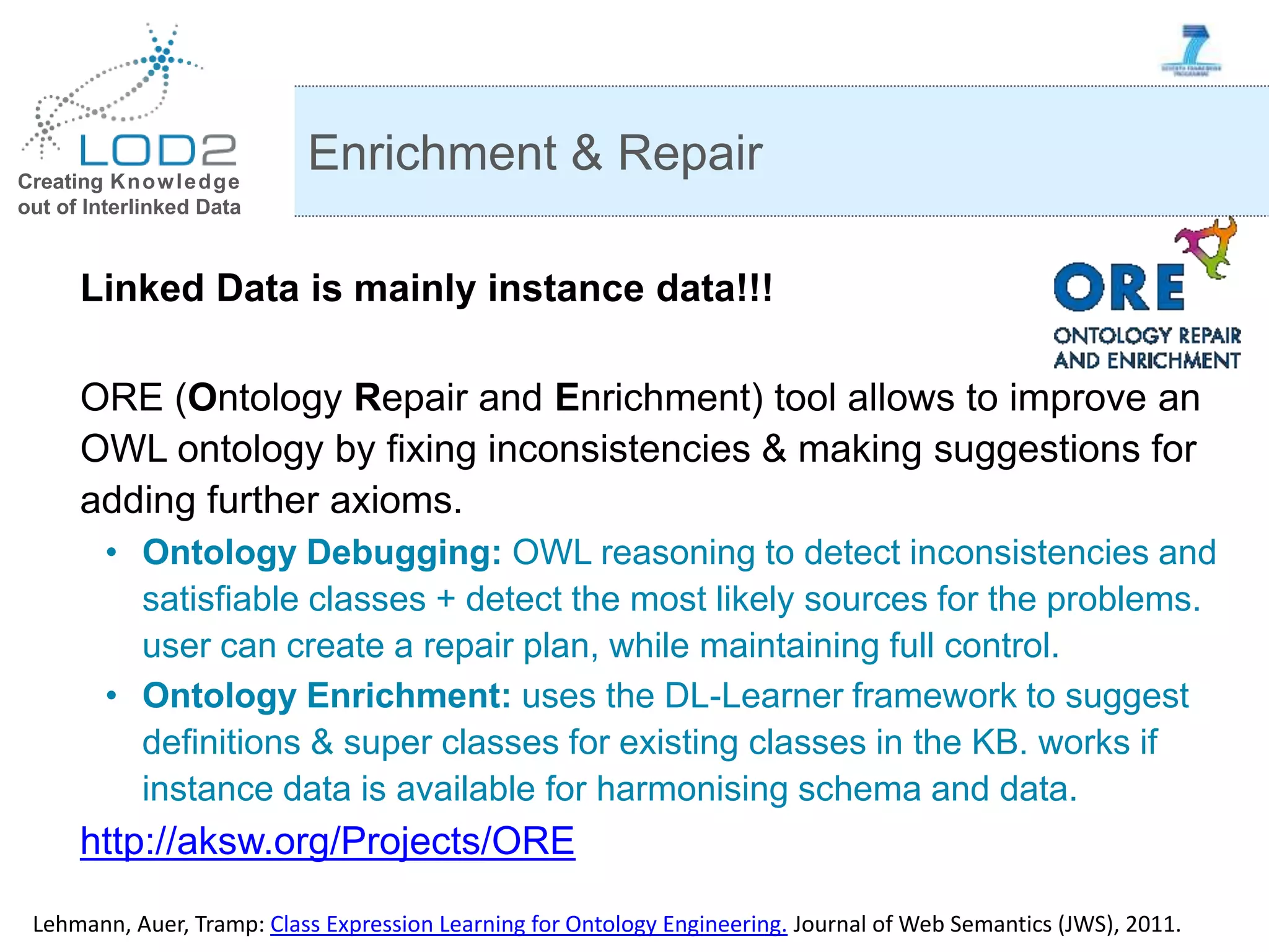 Creating Knowledge out of Interlinked Data Linked Data is mainly instance data!!! ORE (Ontology Repair and Enrichment) tool allows to improve an OWL ontology by fixing inconsistencies & making suggestions for adding further axioms. • Ontology Debugging: OWL reasoning to detect inconsistencies and satisfiable classes + detect the most likely sources for the problems. user can create a repair plan, while maintaining full control. • Ontology Enrichment: uses the DL-Learner framework to suggest definitions & super classes for existing classes in the KB. works if instance data is available for harmonising schema and data. http://aksw.org/Projects/ORE Enrichment & Repair Lehmann, Auer, Tramp: Class Expression Learning for Ontology Engineering. Journal of Web Semantics (JWS), 2011. 