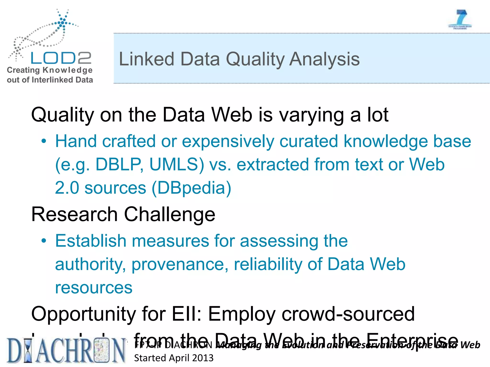 Creating Knowledge out of Interlinked Data Quality on the Data Web is varying a lot • Hand crafted or expensively curated knowledge base (e.g. DBLP, UMLS) vs. extracted from text or Web 2.0 sources (DBpedia) Research Challenge • Establish measures for assessing the authority, provenance, reliability of Data Web resources Opportunity for EII: Employ crowd-sourced knowledge from the Data Web in the Enterprise Linked Data Quality Analysis FP7-IP DIACHRON Managing the Evolution and Preservation of the Data Web Started April 2013 