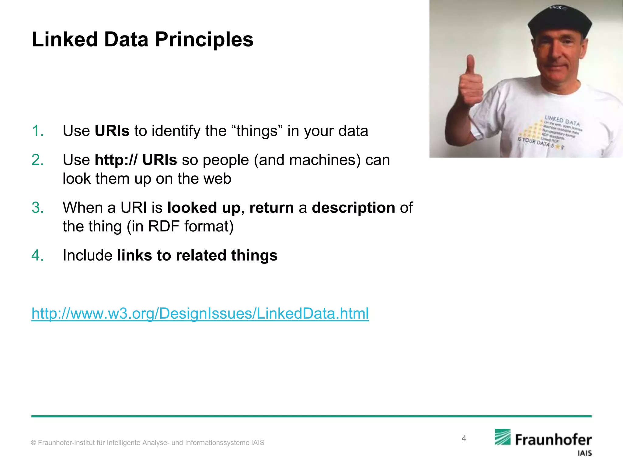 © Fraunhofer-Institut für Intelligente Analyse- und Informationssysteme IAIS Linked Data Principles 1. Use URIs to identify the “things” in your data 2. Use http:// URIs so people (and machines) can look them up on the web 3. When a URI is looked up, return a description of the thing (in RDF format) 4. Include links to related things http://www.w3.org/DesignIssues/LinkedData.html 4 