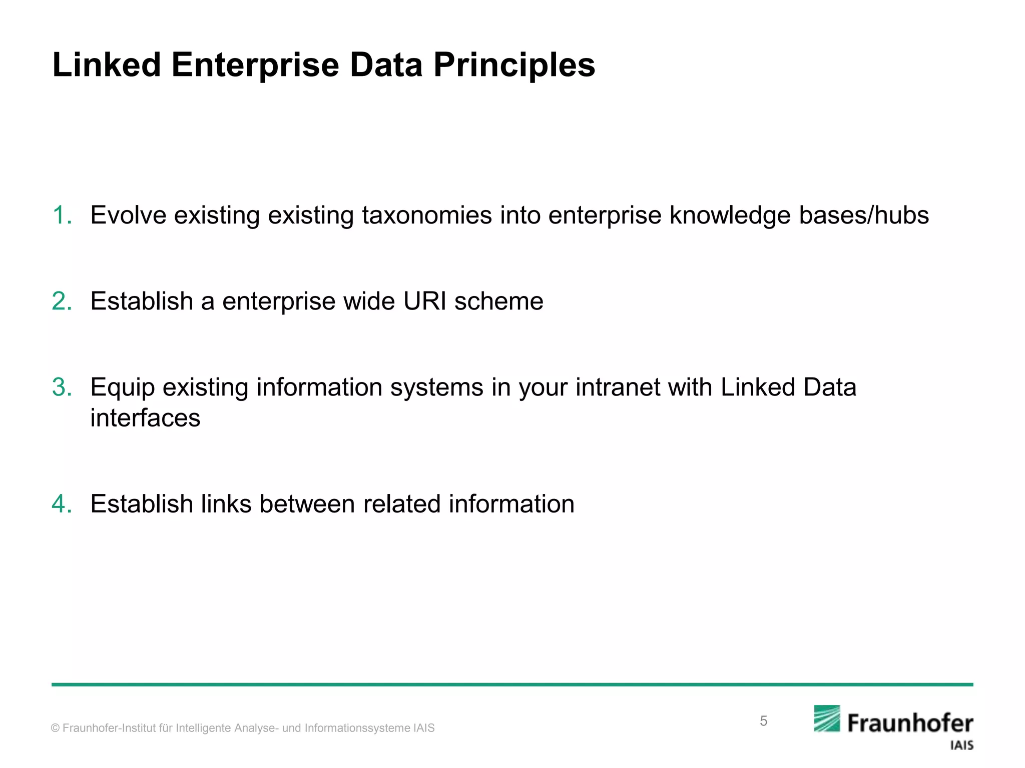 © Fraunhofer-Institut für Intelligente Analyse- und Informationssysteme IAIS Linked Enterprise Data Principles 1. Evolve existing existing taxonomies into enterprise knowledge bases/hubs 2. Establish a enterprise wide URI scheme 3. Equip existing information systems in your intranet with Linked Data interfaces 4. Establish links between related information 5 