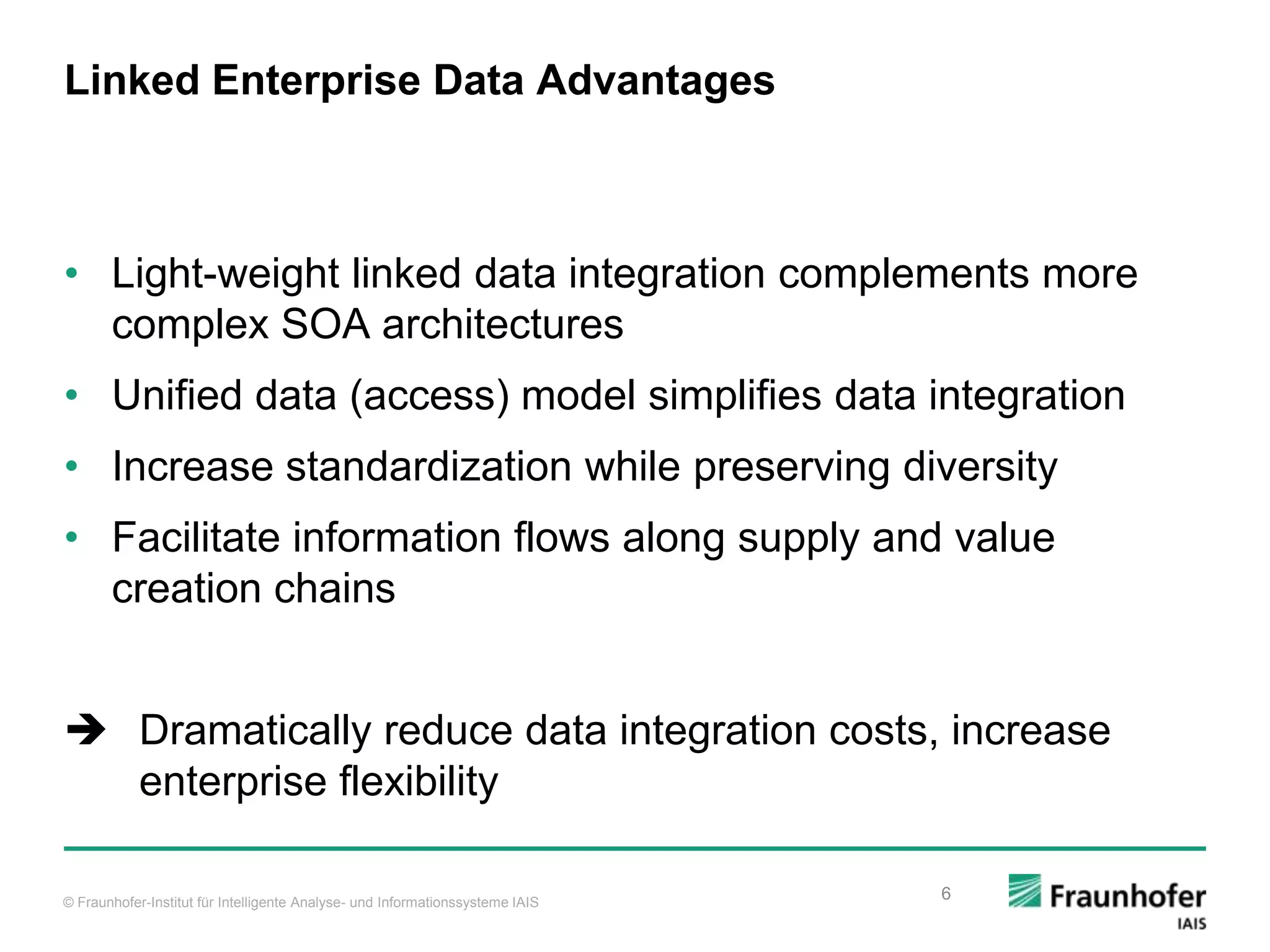 © Fraunhofer-Institut für Intelligente Analyse- und Informationssysteme IAIS Linked Enterprise Data Advantages • Light-weight linked data integration complements more complex SOA architectures • Unified data (access) model simplifies data integration • Increase standardization while preserving diversity • Facilitate information flows along supply and value creation chains  Dramatically reduce data integration costs, increase enterprise flexibility 6 