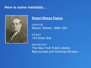 Here is some metadata…
Robert Moses Papers
CREATOR:
Moses, Robert, 1888-1981
EXTENT:
142 linear feet
REPOSITORY:
The New York Public Library.
Manuscripts and Archives Division.
 
