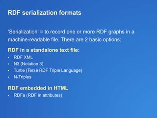 RDF serialization formats
‗Serialization‘ = to record one or more RDF graphs in a
machine-readable file. There are 2 basic options:
RDF in a standalone text file:
• RDF XML
• N3 (Notation 3)
• Turtle (Terse RDF Triple Language)
• N-Triples
RDF embedded in HTML
• RDFa (RDF in attributes)
 