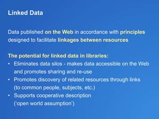 Linked Data
Data published on the Web in accordance with principles
designed to facilitate linkages between resources
The potential for linked data in libraries:
• Eliminates data silos - makes data accessible on the Web
and promotes sharing and re-use
• Promotes discovery of related resources through links
(to common people, subjects, etc.)
• Supports cooperative description
(‗open world assumption‘)
 