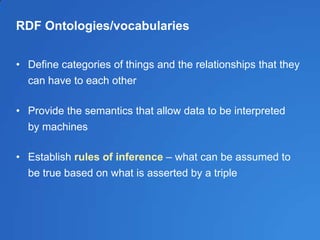RDF Ontologies/vocabularies
• Define categories of things and the relationships that they
can have to each other
• Provide the semantics that allow data to be interpreted
by machines
• Establish rules of inference – what can be assumed to
be true based on what is asserted by a triple
 