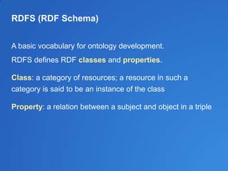 RDFS (RDF Schema)
A basic vocabulary for ontology development.
RDFS defines RDF classes and properties.
Class: a category of resources; a resource in such a
category is said to be an instance of the class
Property: a relation between a subject and object in a triple
 