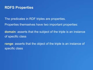 RDFS Properties
The predicates in RDF triples are properties.
Properties themselves have two important properties:
domain: asserts that the subject of the triple is an instance
of specific class
range: asserts that the object of the triple is an instance of
specific class
 