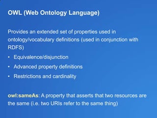OWL (Web Ontology Language)
Provides an extended set of properties used in
ontology/vocabulary definitions (used in conjunction with
RDFS)
• Equivalence/disjunction
• Advanced property definitions
• Restrictions and cardinality
owl:sameAs: A property that asserts that two resources are
the same (i.e. two URIs refer to the same thing)
 