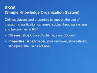 SKOS
(Simple Knowledge Organization System)
Defines classes and properties to support the use of
thesauri, classification schemes, subject heading systems
and taxonomies in RDF
• Classes: skos:ConceptScheme, skos:Concept
• Properties: skos:broader, skos:narrower, skos:related,
skos:prefLabel, skos:altLabel
 