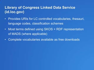 Library of Congress Linked Data Service
(id.loc.gov)
• Provides URIs for LC controlled vocabularies, thesauri,
language codes, classification schemes
• Most terms defined using SKOS + RDF representation
of MADS (where applicable)
• Complete vocabularies available as free downloads
 