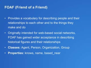 FOAF (Friend of a Friend)
• Provides a vocabulary for describing people and their
relationships to each other and to the things they
make and do
• Originally intended for web-based social networks,
FOAF has gained wider acceptance in describing
historical figures and their relationships
• Classes: Agent, Person, Organization, Group
• Properties: knows, name, based_near
 