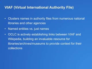 VIAF (Virtual International Authority File)
• Clusters names in authority files from numerous national
libraries and other agencies
• Named entities vs. just names
• OCLC is actively establishing links between VIAF and
Wikipedia, building an invaluable resource for
libraries/archives/museums to provide context for their
collections
 
